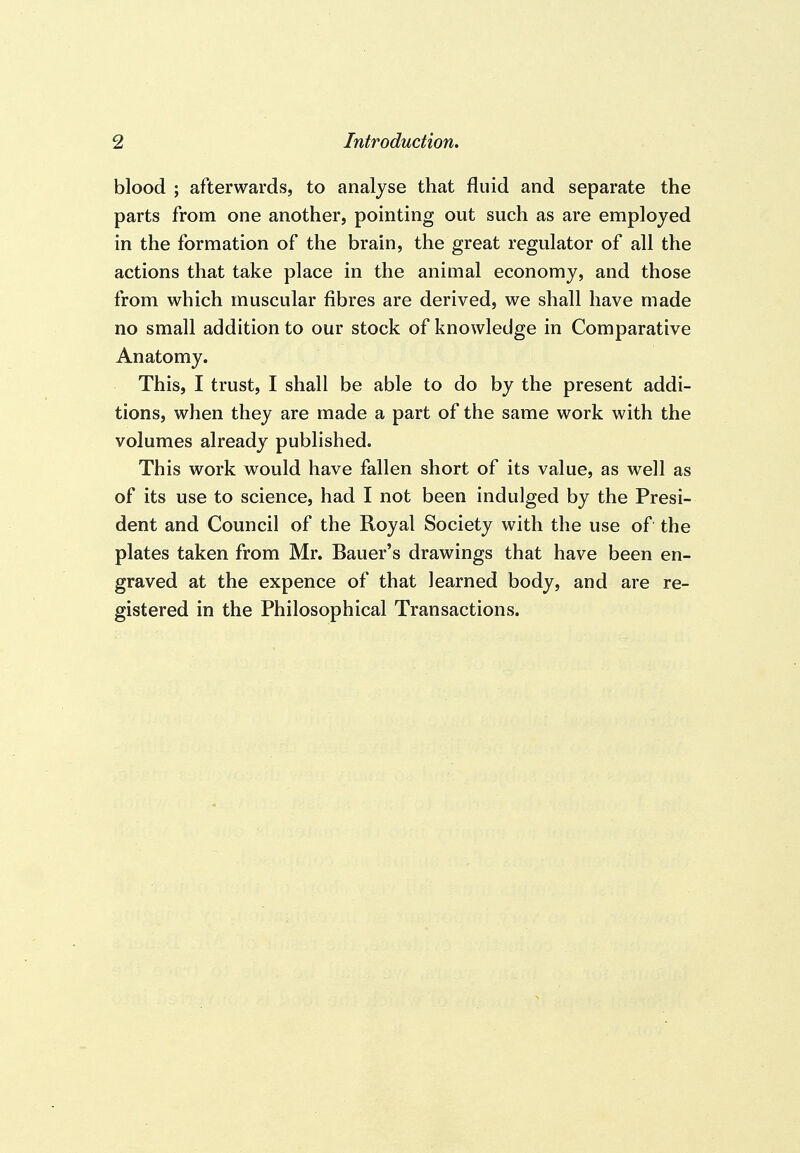 blood ; afterwards, to analyse that fluid and separate the parts from one another, pointing out such as are employed in the formation of the brain, the great regulator of all the actions that take place in the animal economy, and those from which muscular fibres are derived, we shall have made no small addition to our stock of knowledge in Comparative Anatomy. This, I trust, I shall be able to do by the present addi- tions, when they are made a part of the same work with the volumes already published. This work would have fallen short of its value, as well as of its use to science, had I not been indulged by the Presi- dent and Council of the Royal Society with the use of the plates taken from Mr. Bauer's drawings that have been en- graved at the expence of that learned body, and are re- gistered in the Philosophical Transactions.