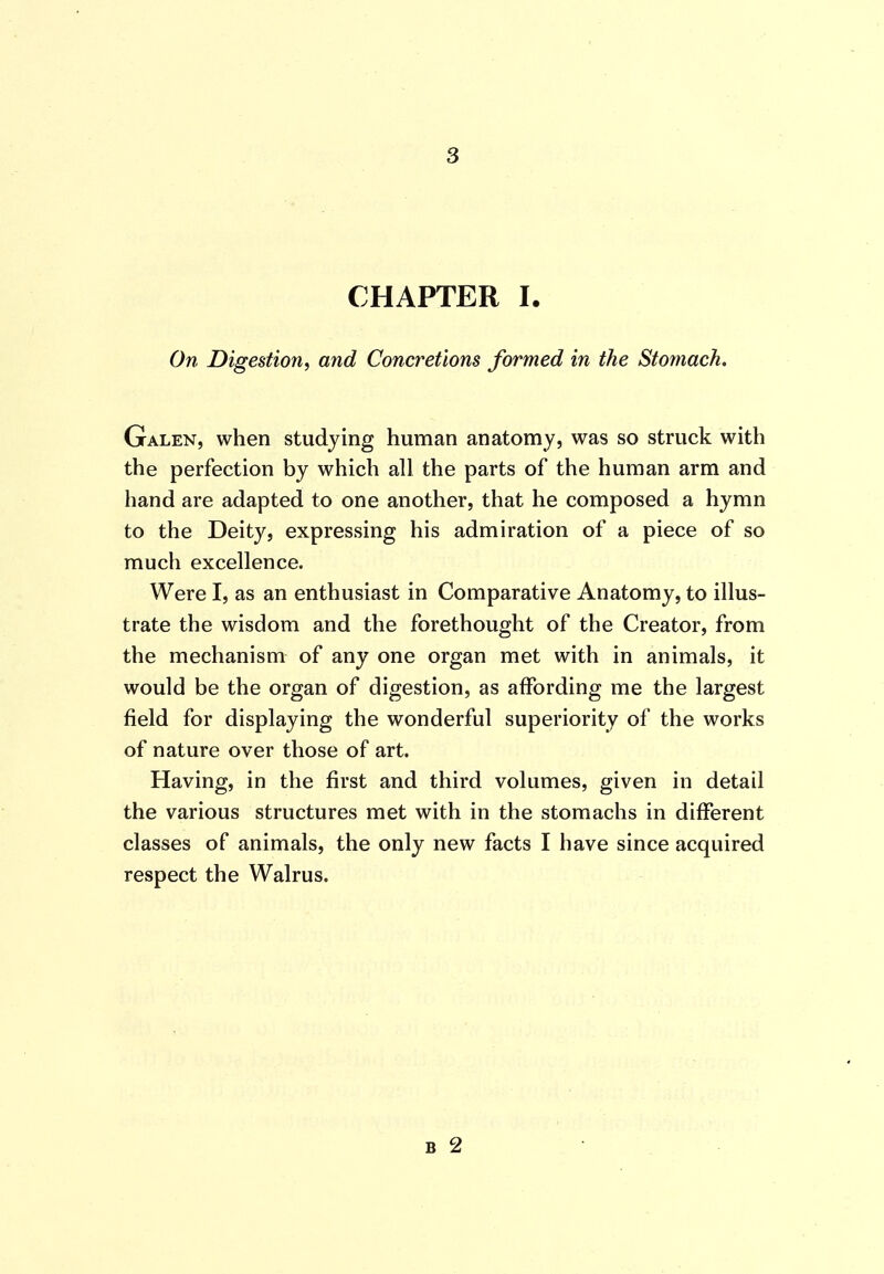 CHAPTER I. On Digestion^ and Concretions formed in the Stomach. Galen, when studying human anatomy, was so struck with the perfection by which all the parts of the human arm and hand are adapted to one another, that he composed a hymn to the Deity, expressing his admiration of a piece of so much excellence. Were I, as an enthusiast in Comparative Anatomy, to illus- trate the wisdom and the forethought of the Creator, from the mechanism of any one organ met with in animals, it would be the organ of digestion, as affording me the largest field for displaying the wonderful superiority of the works of nature over those of art. Having, in the first and third volumes, given in detail the various structures met with in the stomachs in different classes of animals, the only new facts I have since acquired respect the Walrus. B 2