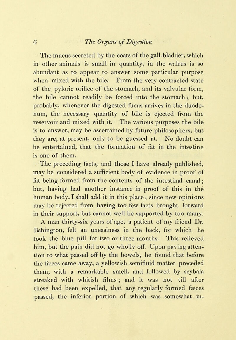 The mucus secreted by the coats of the gall-bladder, which in other animals is small in quantity, in the walrus is so abundant as to appear to answer some particular purpose when mixed with the bile. From the very contracted state of the pyloric orifice of the stomach, and its valvular form, the bile cannot readily be forced into the stomach ; but, probably, whenever the digested fucus arrives in the duode- num, the necessary quantity of bile is ejected from the reservoir and mixed with it. The various purposes the bile is to answer, may be ascertained by future philosophers, but they are, at present, only to be guessed at. No doubt can be entertained, that the formation of fat in the intestine is one of them. The preceding facts, and those I have already published, may be considered a sufficient body of evidence in proof of fat being formed from the contents of the intestinal canal; but, having had another instance in proof of this in the human body, I shall add it in this place; since new opinions may be rejected from having too few facts brought forward in their support, but cannot well be supported by too many. A man thirty-six years of age, a patient of my friend Dr. Babington, felt an uneasiness in the back, for which he took the blue pill for two or three months. This relieved him, but the pain did not go wholly off. Upon paying atten- tion to what passed off by the bowels, he found that before the faeces came away, a yellowish semifluid matter preceded them, with a remarkable smell, and followed by scybala streaked with whitish films; and it was not till after these had been expelled, that any regularly formed faeces passed, the inferior portion of which was somewhat in-