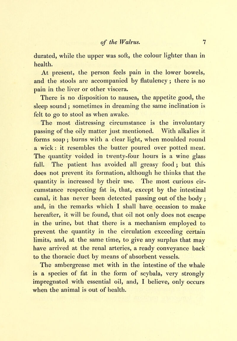 durated, while the upper was soft, the colour lighter than in health. At present, the person feels pain in the lower bowels, and the stools are accompanied by flatulency ; there is no pain in the liver or other viscera. There is no disposition to nausea, the appetite good, the sleep sound; sometimes in dreaming the same inclination is felt to go to stool as when awake. The most distressing circumstance is the involuntary passing of the oily matter just mentioned. With alkalies it forms soap ; burns with a clear light, when moulded round a wick: it resembles the butter poured over potted meat. The quantity voided in twenty-four hours is a wine glass full. The patient has avoided all greasy food; but this does not prevent its formation, although he thinks that the quantity is increased by their use. The most curious cir- cumstance respecting fat is, that, except by the intestinal canal, it has never been detected passing out of the body ; and, in the remarks which I shall have occasion to make hereafter, it will be found, that oil not only does not escape in the urine, but that there is a mechanism employed to prevent the quantity in the circulation exceeding certain limits, and, at the same time, to give any surplus that may have arrived at the renal arteries, a ready conveyance back to the thoracic duct by means of absorbent vessels. The ambergrease met with in the intestine of the whale is a species of fat in the form of scybala, very strongly impregnated with essential oil, and, I believe, only occurs when the animal is out of health.