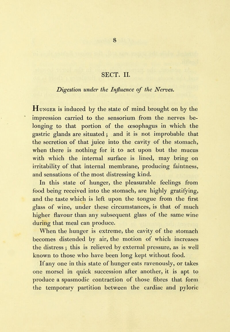 SECT. 11. Digestion under the Influence of the Nerves. H UNGER is induced by the state of mind brought on by the impression carried to the sensorium from the nerves be- longing to that portion of the oesophagus in which the gastric glands are situated; and it is not improbable that the secretion of that juice into the cavity of the stomach, when there is nothing for it to act upon but the mucus with which the internal surface is lined, may bring on irritability of that internal membrane, producing faintness, and sensations of the most distressing kind. In this state of hunger, the pleasurable feelings from food being received into the stomach, are highly gratifying, and the taste which is left upon the tongue from the first glass of wine, under these circumstances, is that of much higher flavour than any subsequent glass of the same wine during that meal can produce. When the hunger is extreme, the cavity of the stomach becomes distended by air, the motion of which increases the distress ; this is relieved by external pressure, as is well known to those who have been long kept without food. If any one in this state of hunger eats ravenously, or takes one morsel in quick succession after another, it is apt to produce a spasmodic contraction of those fibres that form the temporary partition between the cardiac and pyloric