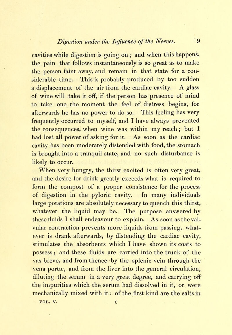 cavities while digestion is going on ; and when this happens, the pain that follows instantaneously is so great as to make the person faint away, and remain in that state for a con- siderable time. This is probably produced by too sudden a displacement of the air from the cardiac cavity. A glass of wine will take it off, if the person has presence of mind to take one the moment the feel of distress begins, for afterwards he has no power to do so. This feeling has very frequently occurred to myself, and I have always prevented the consequences, when wine was within my reach ; but I had lost all power of asking for it. As soon as the cardiac cavity has been moderately distended with food, the stomach is brought into a tranquil state, and no such disturbance is likely to occur. When very hungry, the thirst excited is often very great, and the desire for drink greatly exceeds what is required to form the compost of a proper consistence for the process of digestion in the pyloric cavity. In many individuals large potations are absolutely necessary to quench this thirst, whatever the liquid may be. The purpose answered by these fluids I shall endeavour to explain. As soon as the val- vular contraction prevents more liquids from passing, what- ever is drank afterwards, by distending the cardiac cavity, stimulates the absorbents which I have shown its coats to possess ; and these fluids are carried into the trunk of the vas breve, and from thence by the splenic vein through the vena portae, and from the liver into the general circulation, diluting the serum in a very great degree, and carrying oflT the impurities which the serum had dissolved in it, or were mechanically mixed with it: of the first kind are the salts in VOL. V. c