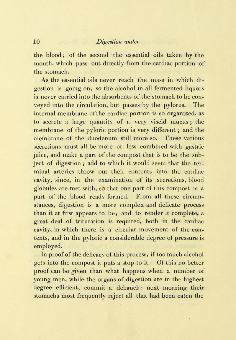 the blood; of the second the essential oils taken by the mouth, which pass out directly from the cardiac portion of the stomach. As the essential oils never reach the mass in which di- gestion is going on, so the alcohol in all fermented liquors is never carried into the absorbents of the stomach to be con- veyed into the circulation, but passes by the pylorus. The internal membrane of the cardiac portion is so organized, as to secrete a large quantity of a very viscid mucus ; the membrane of the pyloric portion is very different; and the membrane of the duodenum still more so. These various secretions must all be more or less combined with gastric juice, and make a part of the compost that is to be the sub- ject of digestion; add to which it would seem that the ter- minal arteries throw out their contents into the cardiac cavity, since, in the examination of its secretions, blood globules are met with, s(J that one part of this compost is a part of the blood ready formed. From all these circum- stances, digestion is a more complex and delicate process than it at first appears to be; and to render it complete, a great deal of trituration is required, both in the cardiac cavity, in which there is a circular movement of the con- tents, and in the pyloric a considerable degree of pressure is employed. In proof of the delicacy of this process, if too much alcohol gets into the compost it puts a stop to it. Of this no better proof can be given than what happens when a number of young men, while the organs of digestion are in the highest degree efficient, commit a debauch: next morning their stomachs most frequently reject all that had been eaten the