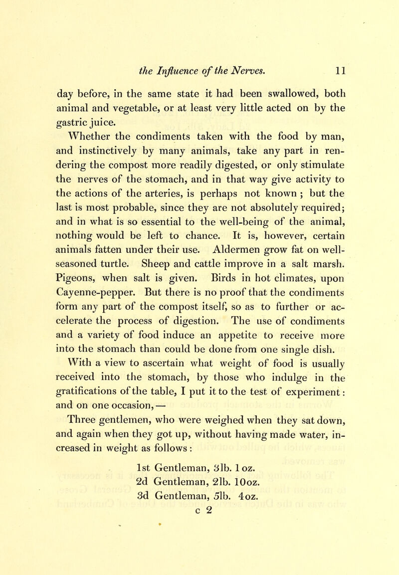 day before, in the same state it had been swallowed, both animal and vegetable, or at least very little acted on by the gastric juice. Whether the condiments taken with the food by man, and instinctively by many animals, take any part in ren- dering the compost more readily digested, or only stimulate the nerves of the stomach, and in that way give activity to the actions of the arteries, is perhaps not known ; but the last is most probable, since they are not absolutely required; and in what is so essential to the well-being of the animal, nothing would be left to chance. It is, however, certain animals fatten under their use. Aldermen grow fat on well- seasoned turtle. Sheep and cattle improve in a salt marsh. Pigeons, when salt is given. Birds in hot climates, upon Cayenne-pepper. But there is no proof that the condiments form any part of the compost itself, so as to further or ac- celerate the process of digestion. The use of condiments and a variety of food induce an appetite to receive more into the stomach than could be done from one single dish. With a view to ascertain what weight of food is usually received into the stomach, by those who indulge in the gratifications of the table, I put it to the test of experiment: and on one occasion,— Three gentlemen, who were weighed when they sat down, and again when they got up, without having made water, in- creased in weight as follows : 1st Gentleman, 3lb. loz. 2d Gentleman, 21b. lOoz. 3d Gentleman, 51b. 4oz. c 2