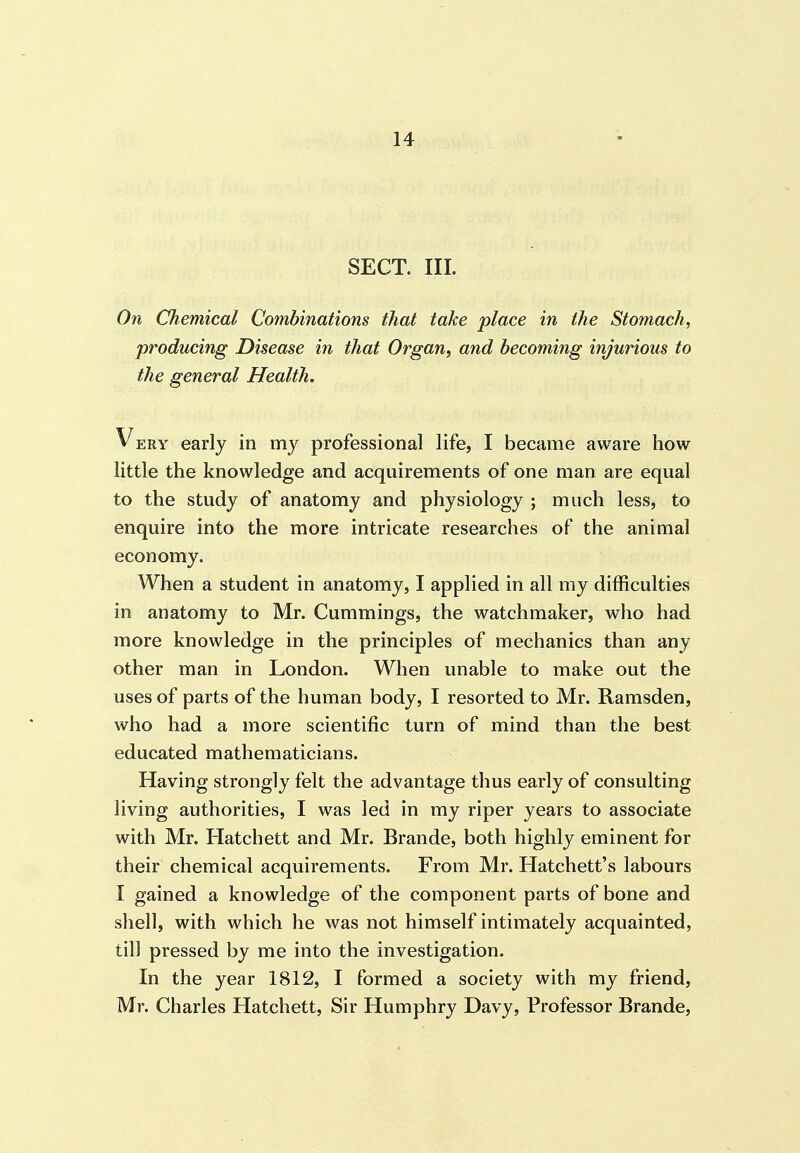 SECT. III. On Chemical Combinations that take place in the Stomach, producing Disease in that Organ, and becoming injurious to the general Health. Very early in my professional life, I became aware how little the knowledge and acquirements of one man are equal to the study of anatomy and physiology ; much less, to enquire into the more intricate researches of the animal economy. When a student in anatomy, I applied in all my difficulties in anatomy to Mr. Cummings, the watchmaker, who had more knowledge in the principles of mechanics than any other man in London. When unable to make out the uses of parts of the human body, I resorted to Mr. Ramsden, who had a more scientific turn of mind than the best educated mathematicians. Having strongly felt the advantage thus early of consulting living authorities, I was led in my riper years to associate with Mr. Hatchett and Mr. Brande, both highly eminent for their chemical acquirements. From Mr. Hatchett's labours I gained a knowledge of the component parts of bone and shell, with which he was not himself intimately acquainted, till pressed by me into the investigation. In the year 1812, I formed a society with my friend, Mr. Charles Hatchett, Sir Humphry Davy, Professor Brande,