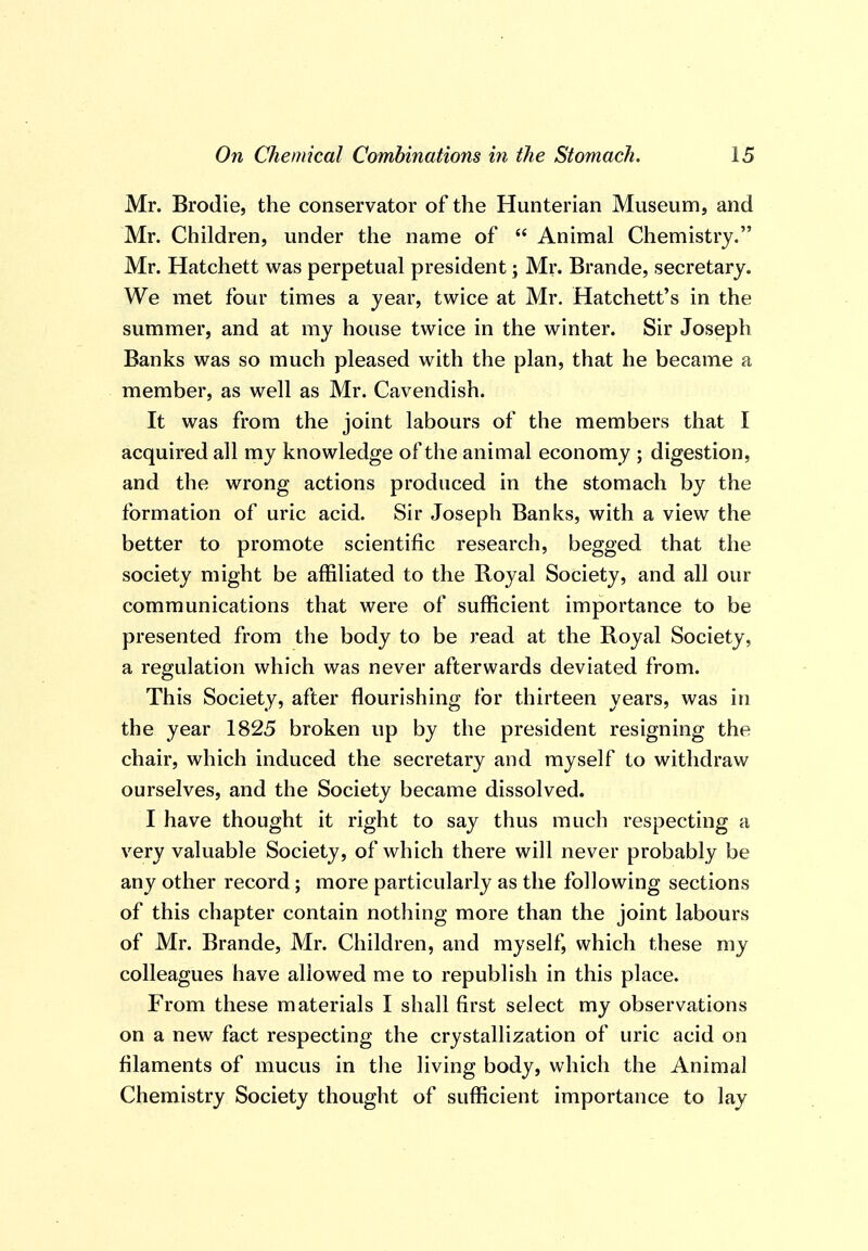 Mr. Brodie, the conservator of the Hunterian Museum, and Mr. Children, under the name of  Animal Chemistry. Mr. Hatchett was perpetual president; Mr. Brande, secretary. We met four times a year, twice at Mr. Hatchett's in the summer, and at my house twice in the winter. Sir Joseph Banks was so much pleased with the plan, that he became a member, as well as Mr. Cavendish. It was from the joint labours of the members that I acquired all my knowledge of the animal economy ; digestion, and the wrong actions produced in the stomach by the formation of uric acid. Sir Joseph Banks, with a view the better to promote scientific research, begged that the society might be affiliated to the Royal Society, and all our communications that were of sufficient importance to be presented from the body to be read at the Royal Society, a regulation which was never afterwards deviated from. This Society, after flourishing for thirteen years, was in the year 1825 broken up by the president resigning the chair, which induced the secretary and myself to withdraw ourselves, and the Society became dissolved. I have thought it right to say thus much respecting a very valuable Society, of which there will never probably be any other record; more particularly as the following sections of this chapter contain nothing more than the joint labours of Mr. Brande, Mr. Children, and myself, which these my colleagues have allowed me to republish in this place. From these materials I shall first select my observations on a new fact respecting the crystallization of uric acid on filaments of mucus in the living body, which the Animal Chemistry Society thought of sufficient importance to lay