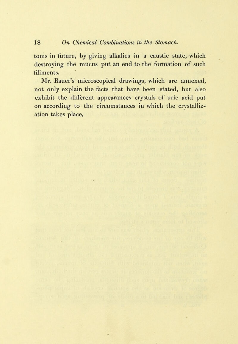 toms in future, by giving alkalies in a caustic state, which destroying the mucus put an end to the formation of such filiments. Mr. Bauer's microscopical drawings, which are annexed, not only explain the facts that have been stated, but also exhibit the different appearances crystals of uric acid put on according to the circumstances in which the crystalliz- ation takes place.