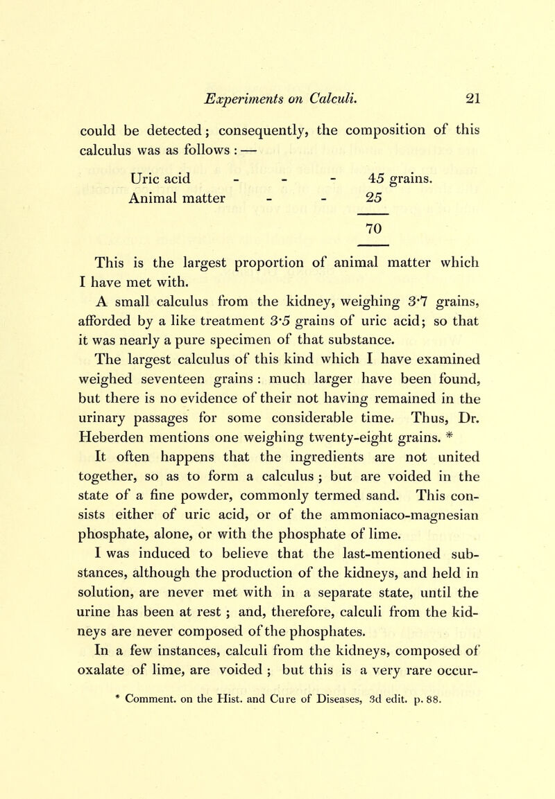 could be detected; consequently, the composition of this calculus was as follows : — Uric acid - - 45 grains. Animal matter - - 25 70 This is the largest proportion of animal matter which I have met with. A small calculus from the kidney, weighing 3*7 grains, afforded by a like treatment 3'5 grains of uric acid; so that it was nearly a pure specimen of that substance. The laro;est calculus of this kind which I have examined weighed seventeen grains : much larger have been found, but there is no evidence of their not having remained in the urinary passages for some considerable time. Thus, Dr. Heberden mentions one weighing twenty-eight grains. * It often happens that the ingredients are not united together, so as to form a calculus ; but are voided in the state of a fine powder, commonly termed sand. This con- sists either of uric acid, or of the ammoniaco-magnesian phosphate, alone, or with the phosphate of lime. 1 was induced to believe that the last-mentioned sub- stances, although the production of the kidneys, and held in solution, are never met with in a separate state, until the urine has been at rest ; and, therefore, calculi from the kid- neys are never composed of the phosphates. In a few instances, calculi from the kidneys, composed of oxalate of lime, are voided ; but this is a very rare occur- * Comment, on the Hist, and Cure of Diseases, 3d edit. p. 88.