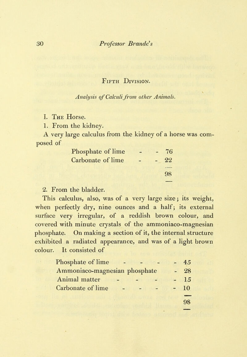 Fifth Division. Analysis of Calculi from other Animals. 1. The Horse. 1. From the kidney. A very large calculus from the kidney of a horse was com- posed of Phosphate of lime - - 76 Carbonate of lime - 22 98 2. From the bladder. This calculus, also, was of a very large size; its weight, when perfectly dry, nine ounces and a half; its external surface very irregular, of a reddish brown colour, and covered with minute crystals of the ammoniaco-magnesian phosphate. On making a section of it, the internal structure exhibited a radiated appearance, and was of a light brown colour. It consisted of Phosphate of lime - - - - 45 Ammoniaco-magnesian phosphate - 28 Animal matter - - - - 15 Carbonate of lime - - - - 10 98