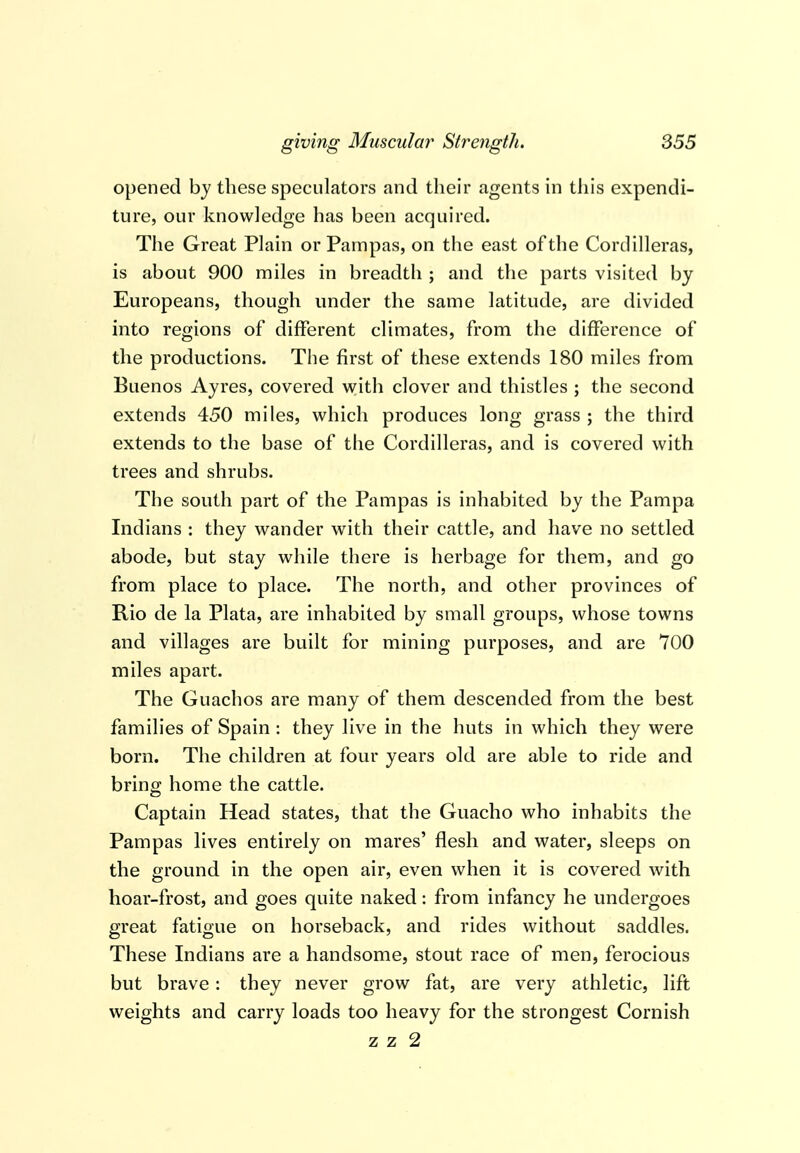 opened by these speculators and their agents in this expendi- ture, our knowledge has been acquired. The Great Plain or Pampas, on the east of the Cordilleras, is about 900 miles in breadth ; and the parts visited by Europeans, though under the same latitude, are divided into regions of different climates, from the difference of the productions. The first of these extends 180 miles from Buenos Ayres, covered with clover and thistles ; the second extends 450 miles, which produces long grass ; the third extends to the base of the Cordilleras, and is covered with trees and shrubs. The south part of the Pampas is inhabited by the Pampa Indians : they wander with their cattle, and have no settled abode, but stay while there is herbage for them, and go from place to place. The north, and other provinces of Rio de la Plata, are inhabited by small groups, whose towns and villages are built for mining purposes, and are 700 miles apart. The Guachos are many of them descended from the best families of Spain : they live in the huts in which they were born. The children at four years old are able to ride and bring home the cattle. Captain Head states, that the Guacho who inhabits the Pampas lives entirely on mares' flesh and water, sleeps on the ground in the open air, even when it is covered with hoar-frost, and goes quite naked: from infancy he undergoes great fatigue on horseback, and rides without saddles. These Indians are a handsome, stout race of men, ferocious but brave : they never grow fat, are very athletic, lift weights and carry loads too heavy for the strongest Cornish z z 2