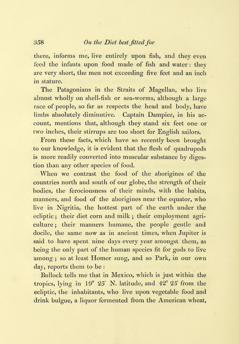 there, informs me, live entirely upon fish, and they even feed the infants upon food made of fish and water : they are very short, the men not exceeding five feet and an inch in stature. The Patagonians in the Straits of Magellan, who live almost wholly on shell-fish or sea-worms, although a large race of people, so far as respects the head and body, have limbs absolutely diminutive. Captain Dampier, in his ac- count, mentions that, although they stand six feet one or two inches, their stirrups are too short for English sailors. From these facts, which have so recently been brought to our knowledge, it is evident that the flesh of quadrupeds is more readily converted into muscular substance by diges- tion than any other species of food. When we contrast the food of the aborigines of the countries north and south of our globe, the strength of their bodies, the ferociousness of their minds, with the habits, manners, and food of the aborigines near the equator, who live in Nigritia, the hottest part of the earth under the ecliptic; their diet corn and milk ; their employment agri- culture ; their manners humane, the people gentle and docile, the same now as in ancient times, when Jupiter is said to have spent nine days every year amongst them, as being the only part of the human species fit for gods to live among ; so at least Homer sung, and so Park, in our own day, reports them to be : Bullock tells me that in Mexico, which is just within the tropics, lying in 19° 25' N. latitude, and 42° 25' from the ecliptic, the inhabitants, who live upon vegetable food and drink bulgue, a liquor fermented from the American wheat.