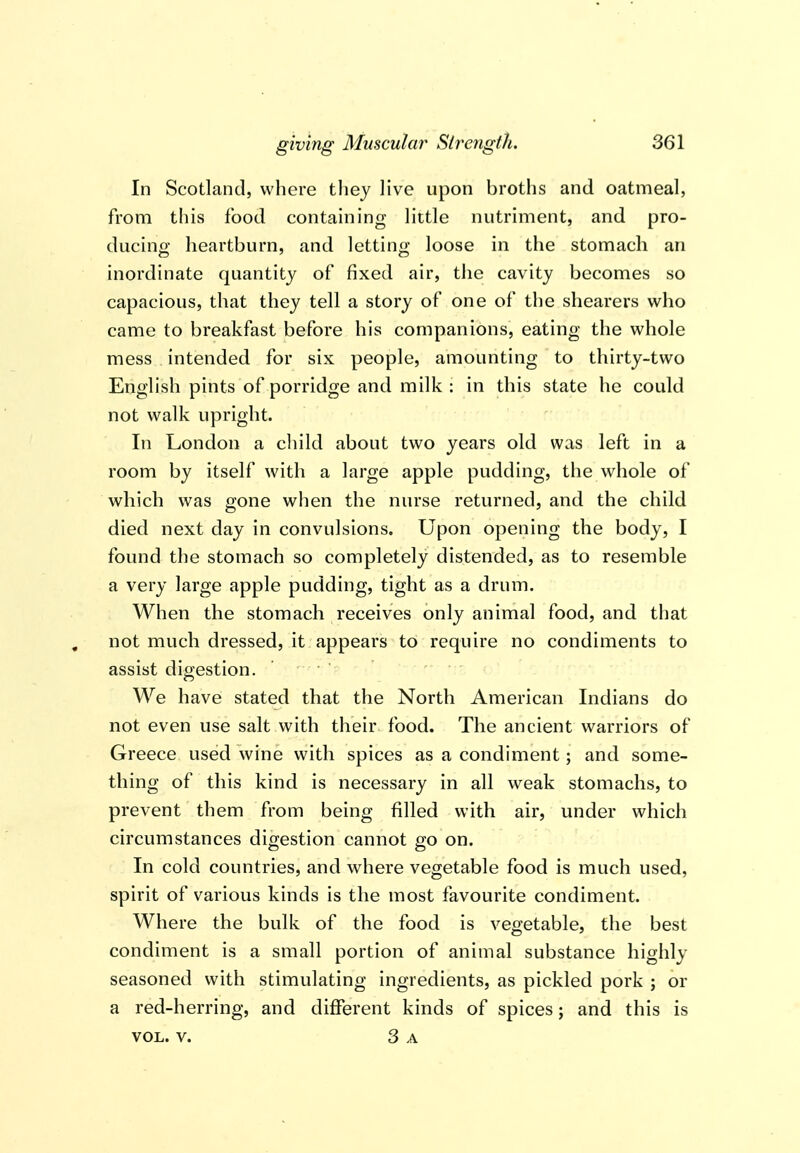 In Scotland, where they Hve upon broths and oatmeal, from this food containing little nutriment, and pro- ducino- heartburn, and lettin<»; loose in the stomach an inordinate quantity of fixed air, the cavity becomes so capacious, that they tell a story of one of the shearers who came to breakfast before his companions, eating the whole mess intended for six people, amounting to thirty-two English pints of porridge and milk : in this state he could not walk upright. In London a cliild about two years old was left in a room by itself with a large apple pudding, the whole of which was gone when the nurse returned, and the child died next day in convulsions. Upon opening the body, I found the stomach so completely distended, as to resemble a very large apple pudding, tight as a drum. When the stomach receives only animal food, and that not much dressed, it appears to require no condiments to assist digestion. ' ' We have stated that the North American Indians do not even use salt with their food. The ancient warriors of Greece used wine with spices as a condiment; and some- thing of this kind is necessary in all weak stomachs, to prevent them from being filled with air, under which circumstances digestion cannot go on. In cold countries, and where vegetable food is much used, spirit of various kinds is the most favourite condiment. Where the bulk of the food is vegetable, the best condiment is a small portion of animal substance highly seasoned with stimulating ingredients, as pickled pork ; or a red-herring, and different kinds of spices j and this is VOL. V. 3 a