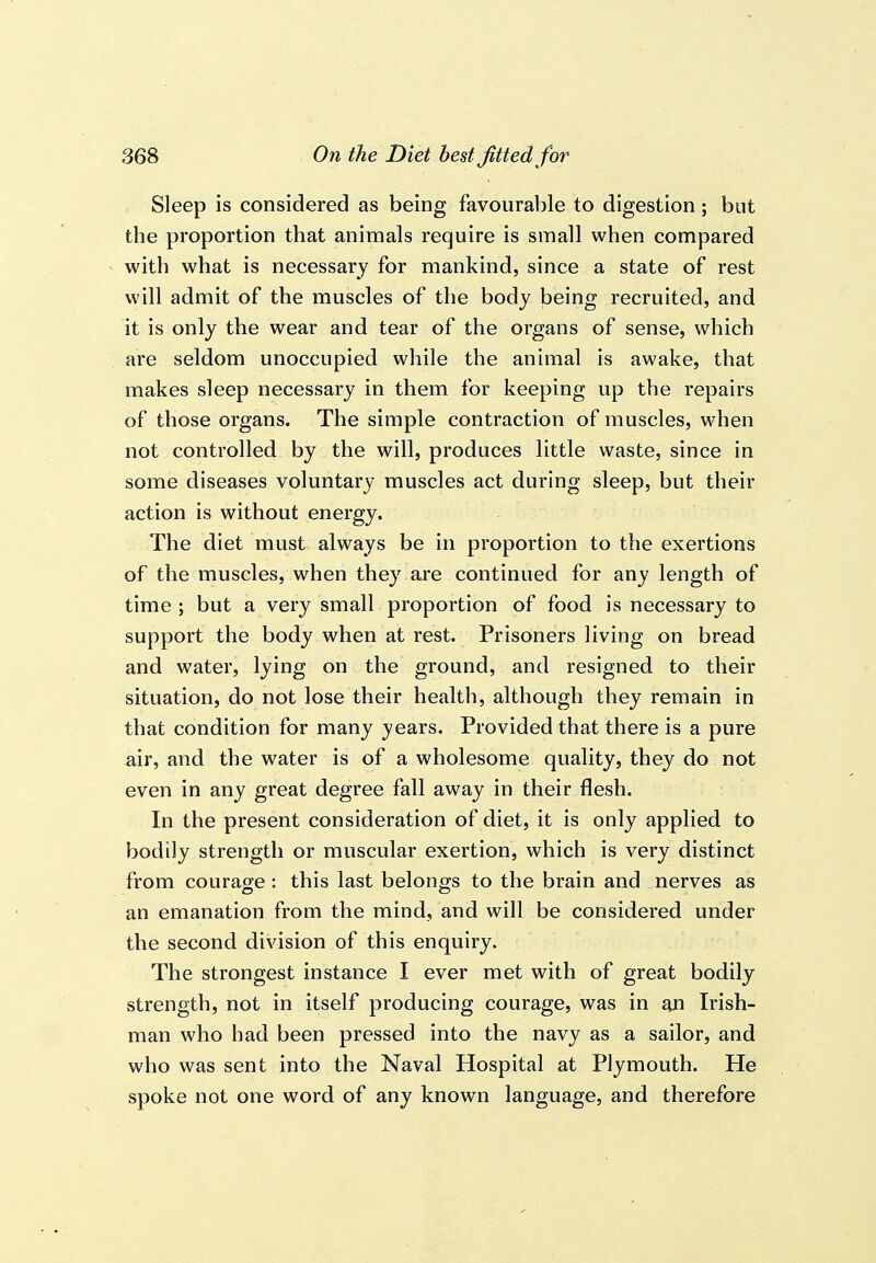 Sleep is considered as being favourable to digestion; but the proportion that animals require is small when compared with what is necessary for mankind, since a state of rest will admit of the muscles of the body being recruited, and it is only the wear and tear of the organs of sense, which are seldom unoccupied while the animal is awake, that makes sleep necessary in them for keeping up the repairs of those organs. The simple contraction of muscles, when not controlled by the will, produces little waste, since in some diseases voluntary muscles act during sleep, but their action is without energy. The diet must always be in proportion to the exertions of the muscles, when they aj'e continued for any length of time ; but a very small proportion of food is necessary to support the body when at rest. Prisoners living on bread and water, lying on the ground, and resigned to their situation, do not lose their health, although they remain in that condition for many years. Provided that there is a pure air, and the water is of a wholesome quality, they do not even in any great degree fall away in their flesh. In the present consideration of diet, it is only applied to bodily strength or muscular exertion, which is very distinct from courage : this last belongs to the brain and nerves as an emanation from the mind, and will be considered under the second division of this enquiry. The strongest instance I ever met with of great bodily strength, not in itself producing courage, was in an Irish- man who had been pressed into the navy as a sailor, and who was sent into the Naval Hospital at Plymouth. He spoke not one word of any known language, and therefore