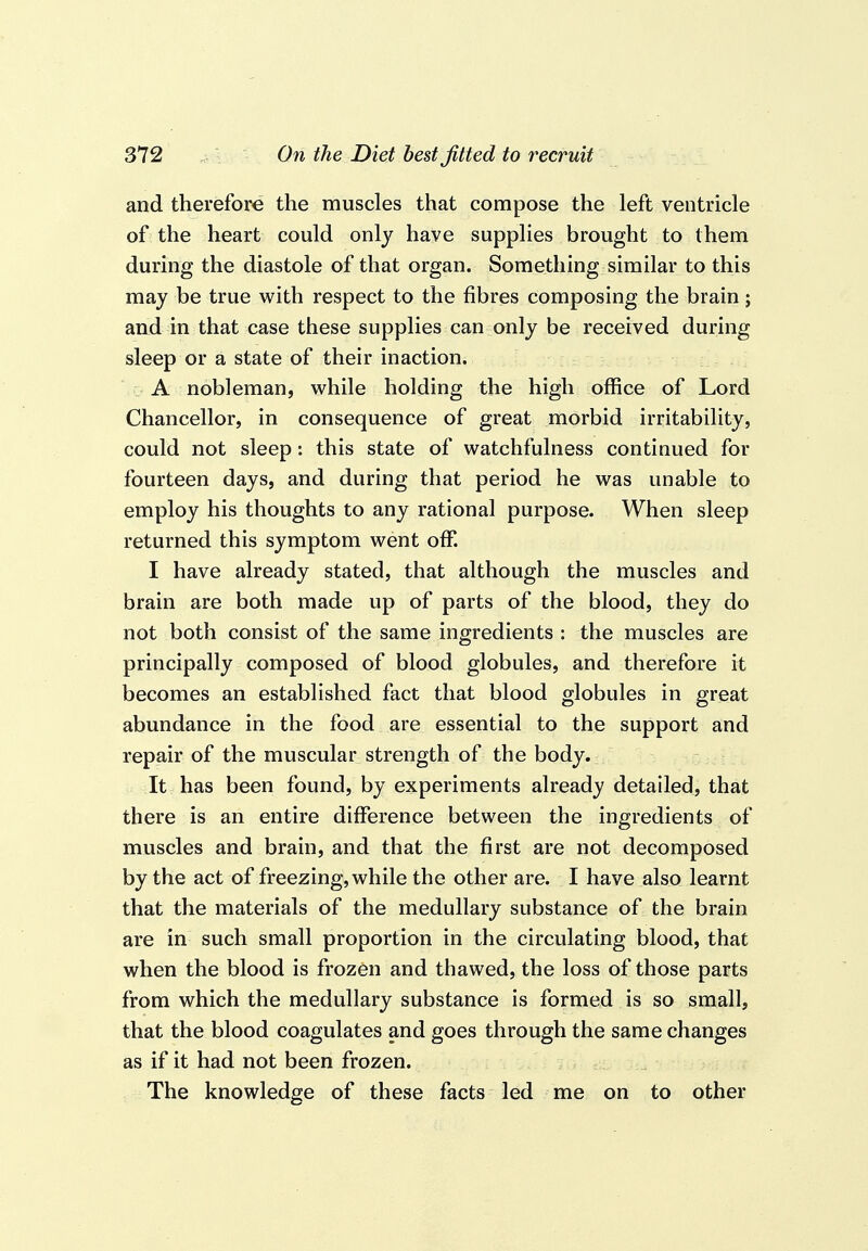 and therefore the muscles that compose the left ventricle of the heart could only have supplies brought to them during the diastole of that organ. Something similar to this may be true with respect to the fibres composing the brain j and in that case these supplies can only be received during sleep or a state of their inaction. A nobleman, while holding the high office of Lord Chancellor, in consequence of great morbid irritability, could not sleep : this state of watchfulness continued for fourteen days, and during that period he was unable to employ his thoughts to any rational purpose. When sleep returned this symptom went oflT. I have already stated, that although the muscles and brain are both made up of parts of the blood, they do not both consist of the same ingredients : the muscles are principally composed of blood globules, and therefore it becomes an established fact that blood globules in great abundance in the food are essential to the support and repair of the muscular strength of the body. It has been found, by experiments already detailed, that there is an entire difference between the ingredients of muscles and brain, and that the first are not decomposed by the act of freezing, while the other are. I have also learnt that the materials of the medullary substance of the brain are in such small proportion in the circulating blood, that when the blood is frozen and thawed, the loss of those parts from which the medullary substance is formed is so small, that the blood coagulates and goes through the same changes as if it had not been frozen. The knowledge of these facts led me on to other