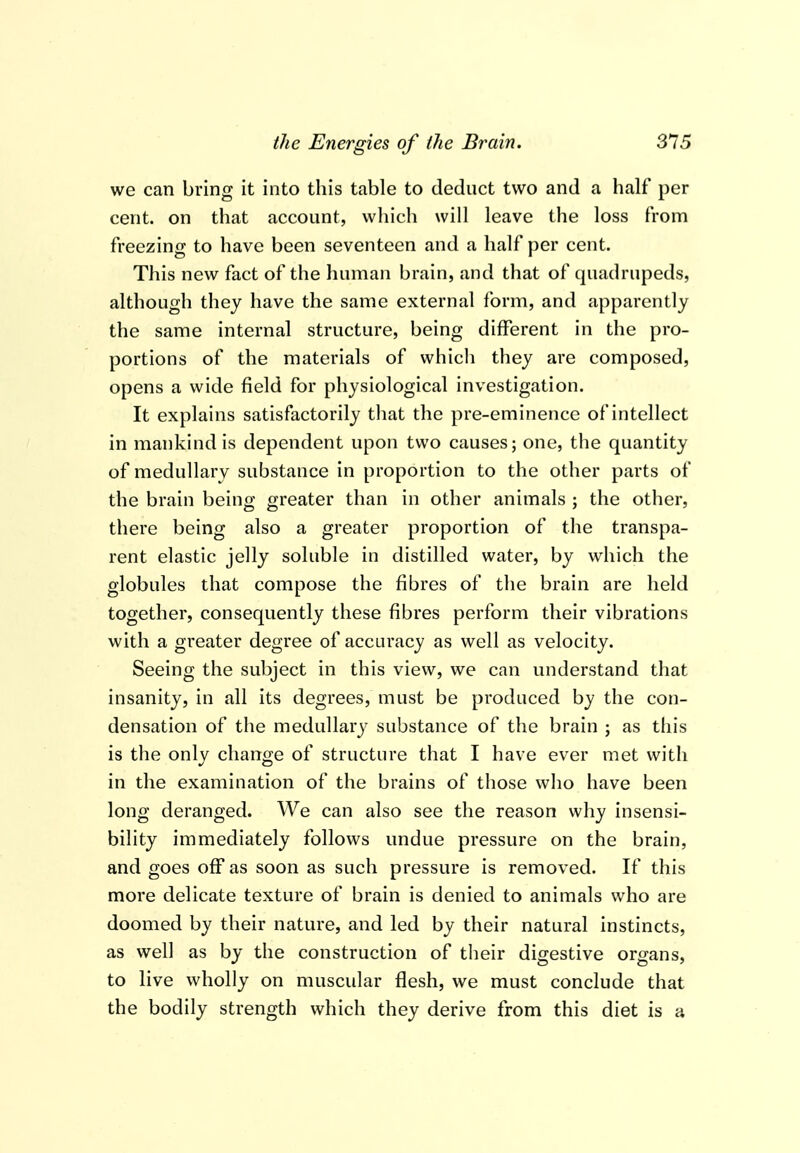 we can bring it into this table to deduct two and a half per cent, on that account, which will leave the loss from freezing to have been seventeen and a half per cent. This new fact of the human brain, and that of quadrupeds, although they have the same external form, and apparently the same internal structure, being different in the pro- portions of the materials of which they are composed, opens a wide field for physiological investigation. It explains satisfactorily that the pre-eminence of intellect in mankind is dependent upon two causes; one, the quantity of medullary substance in proportion to the other parts of the brain being greater than in other animals ; the other, there being also a greater proportion of the transpa- rent elastic jelly soluble in distilled water, by which the globules that compose the fibres of the brain are held together, consequently these fibres perform their vibrations with a greater degree of accuracy as well as velocity. Seeing the subject in this view, we can understand that insanity, in all its degrees, must be produced by the con- densation of the medullary substance of the brain ; as this is the only change of structure that I have ever met with in the examination of the brains of those who have been long deranged. We can also see the reason why insensi- bility immediately follows undue pressure on the brain, and goes off as soon as such pressure is removed. If this more delicate texture of brain is denied to animals who are doomed by their nature, and led by their natural instincts, as well as by the construction of their digestive organs, to live wholly on muscular flesh, we must conclude that the bodily strength which they derive from this diet is a