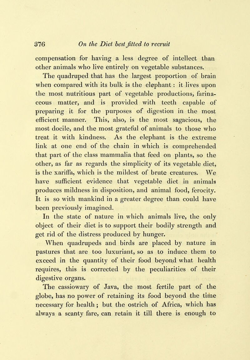 compensation for having a less degree of intellect than other animals who live entirely on vegetable substances. The quadruped that has the largest proportion of brain when compared with its bulk is the elephant: it lives upon the most nutritious part of vegetable productions, farina- ceous matter, and is provided with teeth capable of preparing it for the purposes of digestion in the most efficient manner. This, also, is the most sagacious, the most docile, and the most grateful of animals to those who treat it with kindness. As the elephant is the extreme link at one end of the chain in which is comprehended that part of the class mammalia that feed on plants, so the other, as far as regards the simplicity of its vegetable diet, is the xariffa, which is the mildest of brute creatures. We have sufficient evidence that vegetable diet in animals produces mildness in disposition, and animal food, ferocity. It is so with mankind in a greater degree than could have been previously imagined. In the state of nature in which animals live, the only object of their diet is to support their bodily strength and get rid of the distress produced by hunger. When quadrupeds and birds are placed by nature in pastures that are too luxuriant, so as to induce them to exceed in the quantity of their food beyon,d what health requires, this is corrected by the peculiarities of their digestive organs. The cassiowary of Java, the most fertile part of the globe, has no power of retaining its food beyond the time necessary for health; but the ostrich of Africa, which has always a scanty fare, can retain it till there is enough to