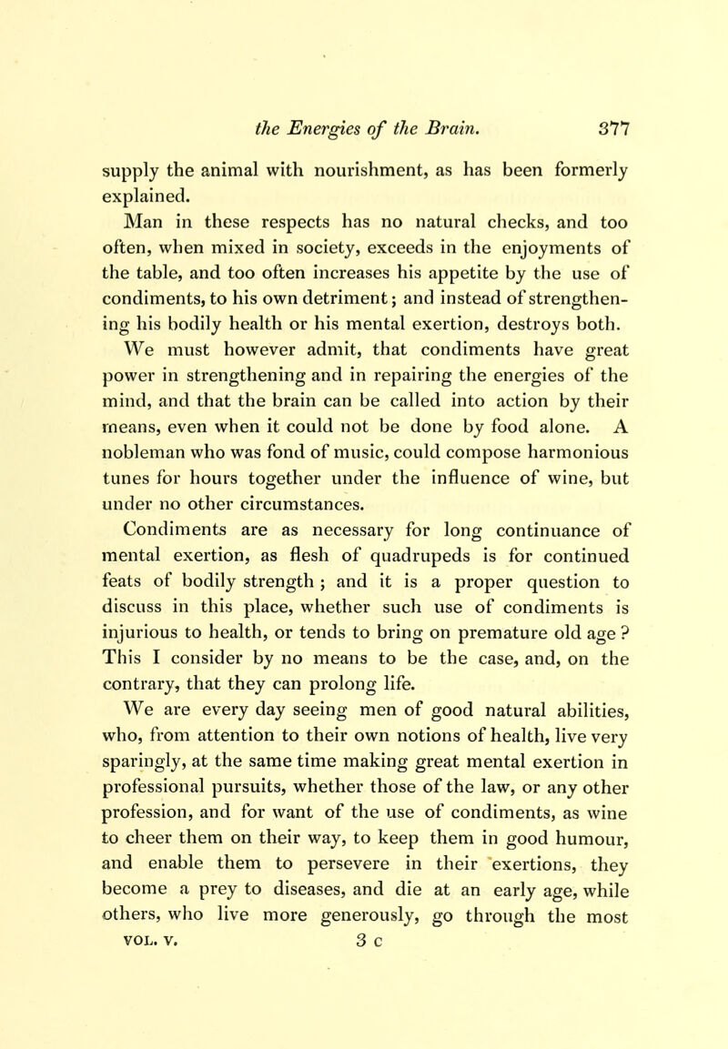 supply the animal with nourishment, as has been formerly explained. Man in these respects has no natural checks, and too often, when mixed in society, exceeds in the enjoyments of the table, and too often increases his appetite by the use of condiments, to his own detriment; and instead of strengthen- ing his bodily health or his mental exertion, destroys both. We must however admit, that condiments have great power in strengthening and in repairing the energies of the mind, and that the brain can be called into action by their means, even when it could not be done by food alone. A nobleman who was fond of music, could compose harmonious tunes for hours together under the influence of wine, but under no other circumstances. Condiments are as necessary for long continuance of mental exertion, as flesh of quadrupeds is for continued feats of bodily strength ; and it is a proper question to discuss in this place, whether such use of condiments is injurious to health, or tends to bring on premature old age ? This I consider by no means to be the case, and, on the contrary, that they can prolong life. We are every day seeing men of good natural abilities, who, from attention to their own notions of health, live very sparingly, at the same time making great mental exertion in professional pursuits, whether those of the law, or any other profession, and for want of the use of condiments, as wine to cheer them on their way, to keep them in good humour, and enable them to persevere in their exertions, they become a prey to diseases, and die at an early age, while others, who live more generously, go through the most VOL. v. 3 c