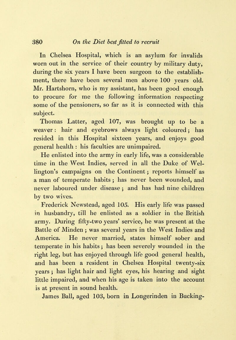 In Chelsea Hospital, which is an asylum for invalids worn out in the service of their country by military duty, during the six years I have been surgeon to the establish- ment, there have been several men above 100 years old. Mr. Hartshorn, who is my assistant, has been good enough to procure for me the following information respecting some of the pensioners, so far as it is connected with this subject. Thomas Latter, aged 107, was brought up to be a weaver: hair and eyebrows always light coloured; has resided in this Hospital sixteen years, and enjoys good general health : his faculties are unimpaired. He enlisted into the army in early life, was a considerable time in the West Indies, served in all the Duke of Wel- lington's campaigns on the Continent j reports himself as a man of temperate habits ; has never been wounded, and never laboured under disease ; and has had nine children by two wives. Frederick Newstead, aged 105. His early life was passed in husbandry, till he enlisted as a soldier in the British army. During fifty-two years' service, he was present at the Battle of Minden ; was several years in the West Indies and America. He never married, states himself sober and temperate in his habits; has been severely wounded in the right leg, but has enjoyed through life good general health, and has been a resident in Chelsea Hospital twenty-six years ; has light hair and light eyes, his hearing and sight little impaired, and when his age is taken into the account is at present in sound health. James Ball, aged 103, born in Longerinden in Bucking-