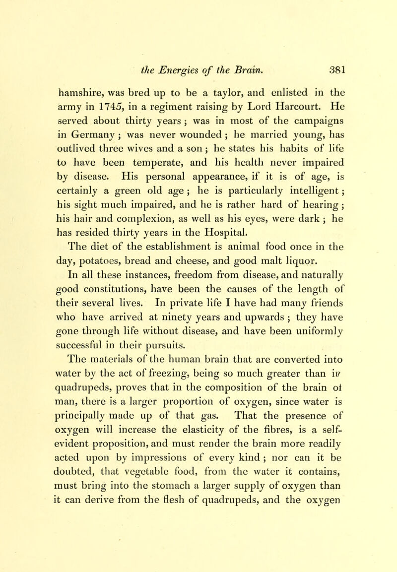 hamshire, was bred up to be a taylor, and enlisted in the army in 1745, in a regiment raising by Lord Harcourt. He served about thirty years ; was in most of the campaigns in Germany ; was never wounded ; he married young, has outHved three wives and a son; he states his habits of life to have been temperate, and his health never impaired by disease. His personal appearance, if it is of age, is certainly a green old age ; he is particularly intelligent; his sight much impaired, and he is rather hard of hearing ; his hair and complexion, as well as his eyes, were dark ; he has resided thirty years in the Hospital. The diet of the establishment is animal food once in the day, potatoes, bread and cheese, and good malt liquor. In all these instances, freedom from disease, and naturally good constitutions, have been the causes of the length of their several lives. In private life I have had many friends who have arrived at ninety years and upwards j they have gone through life without disease, and have been uniformly successful in their pursuits. The materials of the human brain that are converted into water by the act of freezing, being so much greater than ii? quadrupeds, proves that in the composition of the brain oi man, there is a larger proportion of oxygen, since water is principally made up of that gas. That the presence of oxygen will increase the elasticity of the fibres, is a self- evident proposition, and must render the brain more readily acted upon by impressions of every kind ; nor can it be doubted, that vegetable food, from the water it contains, must bring into tlie stomach a larger supply of oxygen than it can derive from the flesh of quadrupeds, and the oxygen