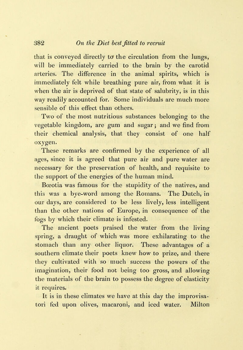 that is conveyed directly ta the circulation from the lungs, will be immediately carried to the brain by the carotid arteries. The difference in the animal spirits, which is immediately felt while breathing pure air, from what it is when the air is deprived of that state of salubrity, is in this way readily accounted for. Some individuals are much more sensible of this effect than others. Two of the most nutritious substances belonging to the vegetable kingdom, are gum and sugar; and we find from their chemical analysis, that they consist of one half oxygen. These remarks are confirmed by the experience of all ages, since it is agreed that pure air and pure water are necessary for the preservation of health, and requisite to the support of the energies of the human mind. Boeotia was famous for the stupidity of the natives, and this was a bye-word among the Romans. The Dutch, in our days, are considered to be less lively, less intelligent than the other nations of Europe, in consequence of the fogs by which their climate is infested. The ancient poets praised the water from the living spring, a draught of which was more exhilarating to the stomach than any other liquor. These advantages of a southern climate their poets knew how to prize, and there they cultivated with so much success the powers of the imagination, their food not being too gross, and allowing the materials of the brain to possess the degree of elasticity it requires. It is in these climates we have at this day the improvisa- tori fed upon olives, macaroni, and iced water. Milton