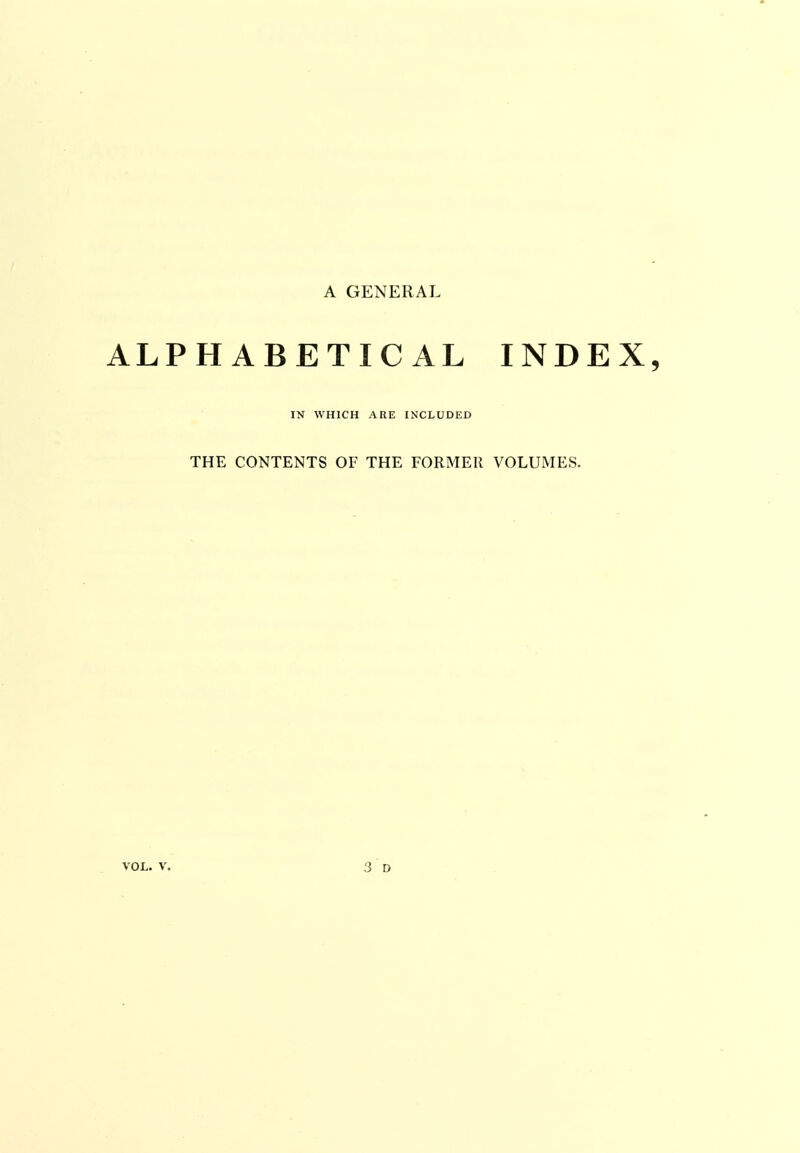 A GENERAL ALPHABETICAL INDEX, IN WHICH ARE INCLUDED THE CONTENTS OF THE FORMER VOLUMES.