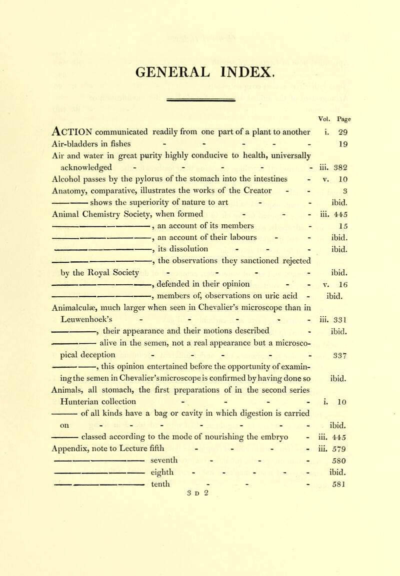 GENERAL INDEX. Vol. Page Action communicated readily from one part of a plant to another i. 29 Air-bladdei'S in fishes - - - - - 19 Air and water in great purity highly conducive to health, universally acknowledged - . _ . _ jji. 332 Alcohol passes by the pylorus of the stomach into the intestines - v. 10 Anatomy, comparative, illustrates the works of the Creator - - 3 shows the superiority of nature to art - - ibid. Animal Chemistry Society, when formed - - - iii. 445 , an account of its members - 15 , an account of their labours - - ibid. ■ , its dissolution - - ibid. , the observations they sanctioned rejected by the Royal Society _ . _ _ ihld. , defended in their opinion - - v. 16 ——, members of, observations on uric acid - ibid. Animalculse, much larger when seen in Chevalier's microscope than in Leuwenhoek's - - - , - iii. 331 , their appearance and their motions described - ibid. alive in the semen, not a real appearance but a microsco- pical deception - - - - - 337 , this opinion entertained before the opportunity of examin- ing the semen in Chevalier's microscope is confirmed by having done so ibid. Animals, all stomach, the first preparations of in the second series Hunterian collection - - - - i. 10 of all kinds have a bag or cavity in which digestion is canned on - - - - - - - ibid. classed according to the mode of noiu'ishing the embryo - iii. 445 Appendix, note to Lecture fifth - - - - iii. 579 seventh - _ _ 530 eighth - _ » - _ ibid. tenth - - - 581