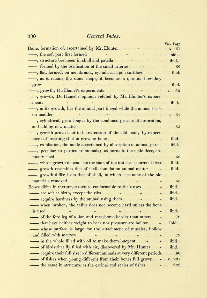 Vol. Page Bone, formation of, ascertained by Mr. Hunter - - i. 61 , the soft part first formed - - - _ ibid. , structure best seen in skull and patella - - - ibid. ■ formed by the ossification of the small arteries - - 62 , flat, formed, on membranes, cylindrical upon cartilage - ibid. , as it retains the same shape, it becomes a question how they grow _____ ibid. , growth, Du Hamel's experiments - - - v. 63 , growth, Du Hamel's opinion refuted by Mr. Hunter's experi- ments - - _ - _ ibid. in its growth, has the animal part tinged while the animal feeds on madder - - - - i, 64 , cylindrical, grow longer by the combined process of absorption, and adding new matter - - - - 65 5 growth proved not to be extension of the old bone, by experi- ment of inserting shot in growing bones - -> ibid. , exfoliation, the mode ascertained by absorption of animal part ibid. , peculiar to particular animals; as horns to the male deer, an- nually shed _ - - - 66 , whose growth depends on the state of the testicles : horns of deer ibid. , growth resembles that of shell, foundation animal matter - ibid. , growth differ from that of shell, in which last none of the old materials removed - - - - 68 Bones differ in texture, structure conformable to their uses - ibid. —— are soft at birth, except the ribs _ _ _ ibid. acquire hardness by the animal using them - - ibid. when broken, the callus does not become hard unless the bone is used - - - - - ibid. of the fore leg of a lion and race-horse harder than others - 78 that have neither weight to bear nor pressure are hollow - ibid. whose surface is large for the attachment of muscles, hollow and filled with marrow - - - 79 in the whale filled with oil to make them buoyant - - ibid. of birds that fly filled with air, discovered by Mr. Hunter - ibid. acquire their full size in different animals at very different periods 80 of fishes when young different from their bones full grown - v. 231 < the same in structure as the carinse and scales of fishes - 232