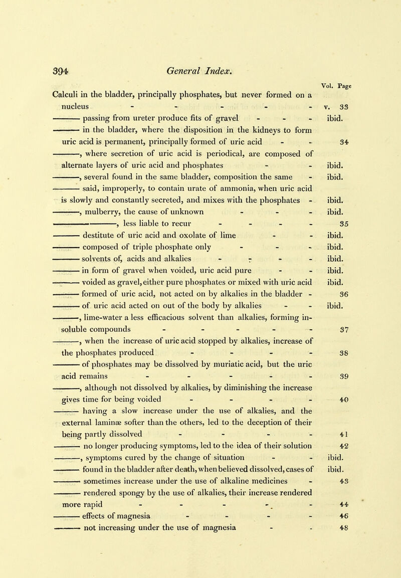 Vol. Page Calculi in the bladder, principally phosphates, but never formed on a nucleus - - - - - v. 33 passing from ureter produce fits of gravel - - - ibid. in the bladder, where the disposition in the kidneys to form uric acid is permanent, principally formed of uric acid - - 34 , where secretion of uric acid is periodical, are composed of alternate layers of uric acid and phosphates - - ibid. , several found in the same bladder, composition the same - ibid. said, improperly, to contain urate of ammonia, when uric acid is slowly and constantly secreted, and mixes with the phosphates - ibid. —, mulberry, the cause of unknown _ _ _ ibid. ■■■ , less liable to recur - - - - 35 destitute of uric acid and oxolate of lime - - ibid. composed of triple phosphate only - - - ibid. solvents of, acids and alkalies - r - - ibid. in form of gravel when voided, uric acid pure - - ibid. voided as gravel, either pure phosphates or mixed with uric acid ibid. formed of uric acid, not acted on by alkalies in the bladder - 36 of uric acid acted on out of the body by alkalies - - ibid. lime-water a less efficacious solvent than alkalies, forming in- soluble compounds - - - - - 37 — , when the increase of uric acid stopped by alkalies, increase of the phosphates produced - - - - 38 of phosphates may be dissolved by muriatic acid, but the uric acid remains - - - - - 39 , although not dissolved by alkalies, by diminishing the increase gives time for being voided - - - - 40 having a slow increase under the use of alkalies, and the external laminae softer than the others, led to the deception of their being partly dissolved - - - - 41 no longer producing symptoms, led to the idea of their solution 42 , symptoms cured by the change of situation - - ibid. found in the bladder after death, when believed dissolved, cases of ibid. • sometimes increase under the use of alkaline medicines - 43 rendered spongy by the use of alkalies, their increase rendered more rapid - - - - ^ - 44 effects of magnesia - - - - 46 ——~- not increasing under the use of magnesia - - 48