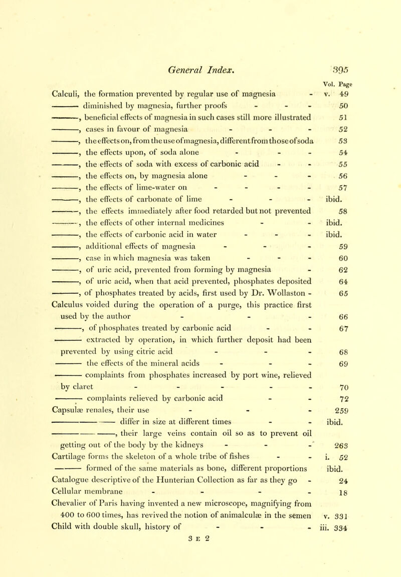 Vol. Page Calculi, the formation prevented by regular use of magnesia - v. 49 diminished by magnesia, further proofs - - - 50 — , beneficial effects of magnesia in such cases still more illustrated 51 , cases in favour of magnesia - - - 52 , the effects on, from the use of magnesia, different from thoseof soda 53 , the effects upon, of soda alone - - - 54 , the effects of soda with excess of carbonic acid - - 55 , the effects on, by magnesia alone - - - 56 , the effects of lime-water on - - - - 57 , the effects of carbonate of lime _ _ _ ibid. —, the effects immediately after food retarded but not prevented 58 , the effects of other internal medicines - - ibid. , the effects of carbonic acid in water _ _ _ ibid. , additional effects of magnesia - - - 59 , case in which magnesia was taken - - - 60 , of uric acid, prevented from forming by magnesia - 62 , of uric acid, when that acid prevented, phosphates deposited 64 , of phosphates treated by acids, first used by Dr. Wollaston - 65 Calculus voided during the operation of a purge, this practice first used by the author - - - 66 • , of phosphates treated by carbonic acid - - 67 ■ extracted by operation, in which further deposit had been prevented by using citric acid - - - 68 the effects of the mineral acids - - - 69 ■ complaints from phosphates increased by port wine, relieved by claret - - - _ 70 • complaints relieved by carbonic acid - - 72 Capsulae renales, their use - - - 259 differ in size at different times - - ibid. , their large veins contain oil so as to prevent oil getting out of the body by the kidneys - - - 263 Cartilage forms the skeleton of a whole tribe of fishes - - i. 52 formed of the same materials as bone, different proportions ibid. Catalogue descriptive of the Hunterian Collection as far as they go - 24 Cellular membrane - - - - 18 Chevalier of Paris having invented a new microscope, magnifying from 400 to 600 times, has revived the notion of animalculae in the semen v. 331 Child with double skull, history of - - - iii. 334 3 E 2