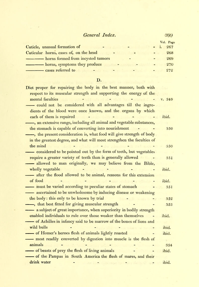 Cuticle, unusual formation of - - - Cuticular horns, cases of, on the head - - . horns formed from incysted tumors liorns, symptoms they produce - - - cases referred to - - - - D. Diet proper for repairing the body in the best manner, both with respect to its muscular strength and supporting the energy of the mental faculties - _ _ . could not be considered with all advantages till the ingre- dients of the blood were once known, and the organs by which each of them is repaired - _ _ . , an extensive range, including all animal and vegetable substances. the stomach is capable of converting into nourishment , the present consideration is, what food will give strength of body in the greatest degree, and what will most strengthen the faculties of the mind - _ _ . considered to be pointed out by the form of teeth, but vegetables require a greater variety of teeth than is generally allowed — allowed to man originally, we may believe from the Bible, wholly vegetable - - - _ after the flood allowed to be animal, reasons for this extension of food - - > _ _ must be varied according to peculiar states of stomach ascertained to be unwholesome by inducing disease or weakening the body: this only to be known by trial , that best fitted for giving muscular strength a subject of great importance, when superiority in bodily strength enabled individuals to rule over those weaker than themselves of Achilles in infancy said to be marrow of the bones of lions and wild bulls _ _ _ . of Homer's heroes flesh of animals lightly roasted most readily converted by digestion into muscle is the flesh of animals - - - - - of beasts of prey the flesh of living animals of the Pampas in South America the flesh of mares, and their Vol. Pagt i. 267 268 '269 270 2T1 drink water v. 349 ibid. 350 350 351 ibid. ibid. 351 352 353 ibid. ibid, ibid. 354 ibid. ibid.