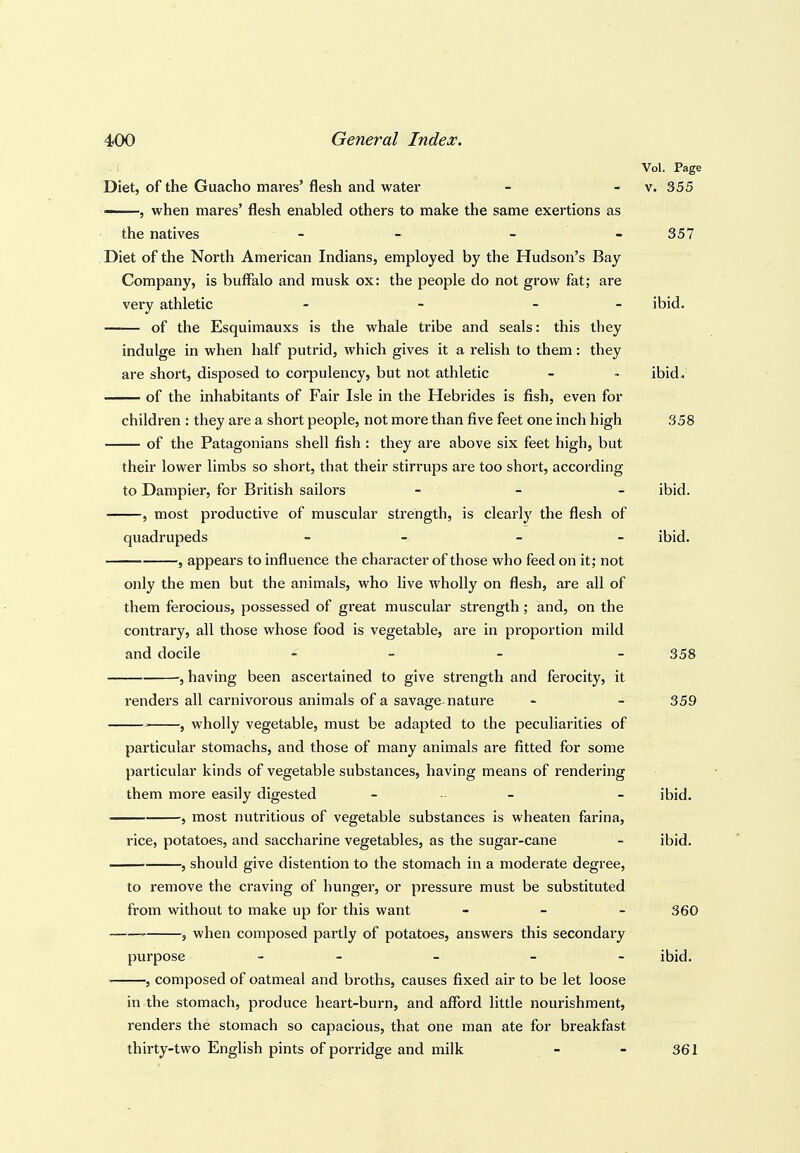 Diet, of the Guacho mares' flesh and water - , when mares' flesh enabled others to make the same exertions as the natives - - Diet of the North American Indians, employed by the Hudson's Bay Company, is buffalo and musk ox: the people do not grow fat; are very athletic - - - - of the Esquimauxs is the whale tribe and seals: this they indulge in when half putrid, which gives it a relish to them: they are short, disposed to corpulency, but not athletic of the inhabitants of Fair Isle in the Hebrides is fish, even for children : they are a short people, not more than five feet one inch high of the Patagonians shell fish : they are above six feet high, but their lower limbs so short, that their stirrups are too short, according to Dampier, for British sailors _ _ _ , most productive of muscular strength, is clearly the flesh of quadrupeds - - , appears to influence the character of those who feed on it; not only the men but the animals, who live wholly on flesh, are all of them ferocious, possessed of great muscular strength; and, on the contrary, all those whose food is vegetable, are in proportion mild and docile - - , having been ascertained to give strength and ferocity, it renders all carnivorous animals of a savage-nature ' , wholly vegetable, must be adapted to the peculiarities of particular stomachs, and those of many animals are fitted for some particular kinds of vegetable substances, having means of rendering them more easily digested - . _ 5 most nutritious of vegetable substances is wheaten farina, rice, potatoes, and saccharine vegetables, as the sugar-cane , should give distention to the stomach in a moderate degree, to remove the craving of hunger, or pressure must be substituted from without to make up for this want - - - ' 5 when composed partly of potatoes, answers this secondary purpose _ _ _ _ _ , composed of oatmeal and broths, causes fixed air to be let loose in the stomach, produce heart-burn, and afford little nourishment, renders the stomach so capacious, that one man ate for breakfast thirty-two English pints of porridge and milk