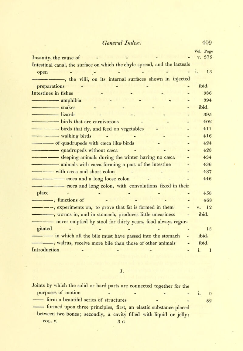 Vol. Page Insanity, the cause of - - - - v. 375 Intestinal canal, the surface on which the chyle spread, and the lacteals open - - - - - -i. 13 , the villi, on its internal surfaces shown in injected preparations _ _ _ - ibid. Intestines in fishes - - - - 386 amphibia - - y - 394 snakes _ _ , - ibid. lizards - -, - - 395 birds that ai-e carnivorous - - - 402 ■ birds that fly, and feed on vegetables - - 411 walking birds - - - - 416 of quadrupeds with caeca like-birds - - 424 quadrupeds without caeca - - - 428 sleeping animals during the winter having no caeca - 434 animals with caeca forming a part of the intestine - 436 with caeca and short colon - - 437 caeca and a long loose colon - 446 caeca and long colon, with convolutions fixed in their place - - - - - 458 , functions of - - - - 468 , experiments on, to prove that fat is formed in them - v. 12 , worms in, and in stomach, produces little uneasiness - ibid. never emptied by stool for thirty years, food always regur- gitated - - - - - 13 in which all the bile must have passed into the stomach - ibid. , walrus, receive more bile than those of other animals - ibid. Introduction - - - i. I J. Joints by which the solid or hard parts are connected together for the purposes of motion - - _ _ g form a beautiful series of structures - - 82 formed upon three principles, first, an elastic substance placed between two bones; secondly, a cavity filled with liquid or jelly; VOL. V. 3 G