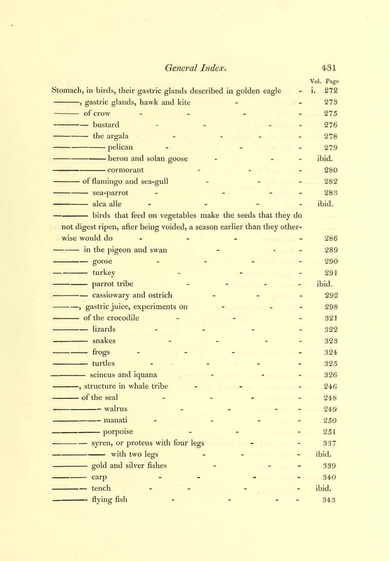 Vol. Page Stomach, in birds, their gastric glands described in golden eagle - i. 272 , gastric glands, hawk and kite - - 273 of crow - - - 275 bustard - - - 276 the argala - - - - 278 pelican - - 279 heron and solan goose - - - ibid. cormorant - 280 of flamingo and sea-gull - - 282 sea-parrot - - - 283 alca alia - - - ibid. birds that feed on vegetables make the seeds that they do not digest ripen, after being voided, a season earlier than they other- wise would do - - 286 in the pigeon and swan - - - 289 goose - - - - 290 turkey - - - 291 parrot tribe - - - - ibid. cassiowary and ostrich _ _ _ 292 , gastric juice, experiments on - - - 298 of the crocodile - - - 321 lizards - - 322 snakes - - - 323 ^— frogs - - - 324 turtles - - - 325 scincus and iquana - - - 326 , structure in whale tribe - - - 246 of the seal - - 248 walrus - - - - 249 manati - _ _ _ 250 porpoise - - - 251 syren, or proteus with four legs - - 337 with two legs - - ibid. gold and silver fishes - - - 339 carp - - - - 340 tench - - - - ibid.