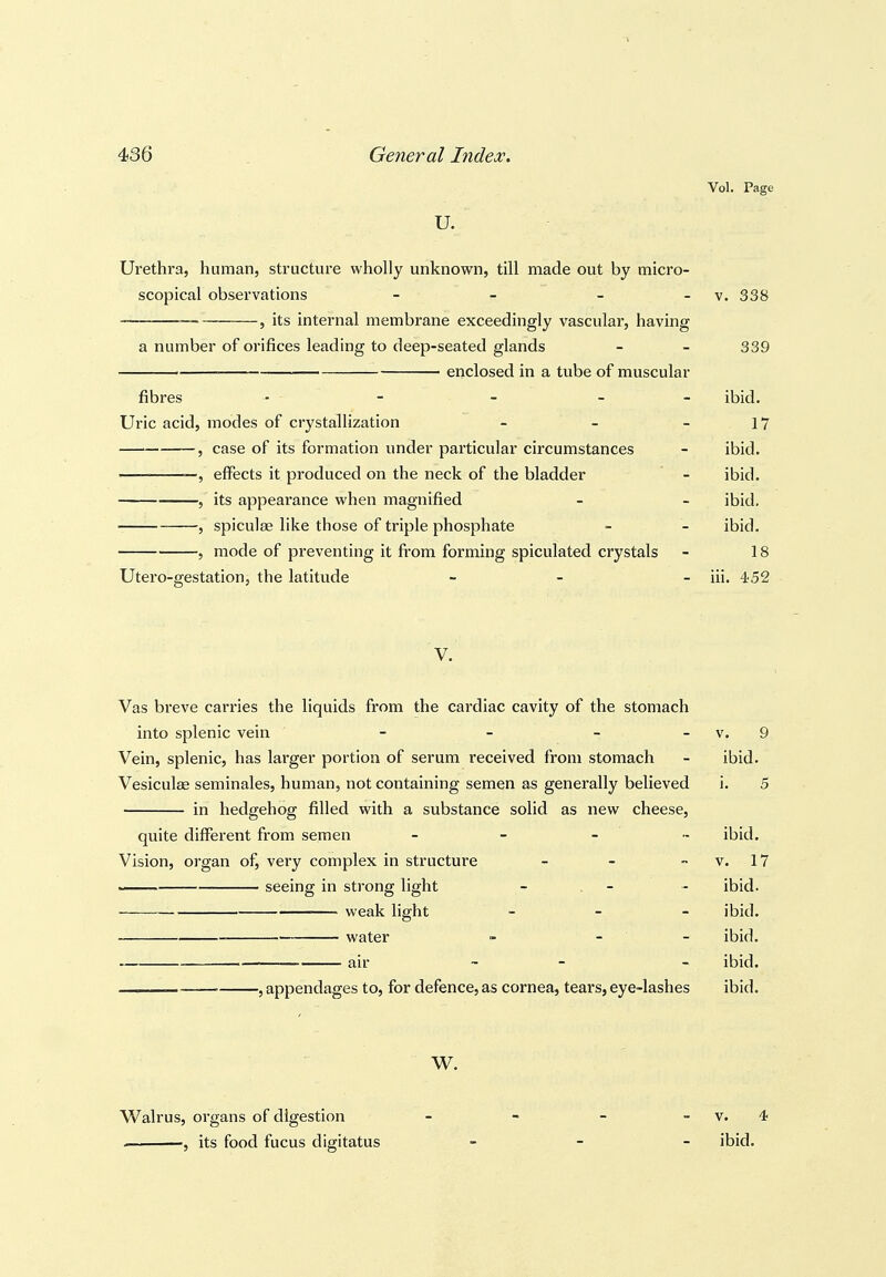 Vol. Page u. Urethra, human, structure wholly unknown, till made out by micro- scopical observations - - - -v. 338 _— J its internal membrane exceedingly vascular, having a number of orifices leading to deep-seated glands - - 339 ■ enclosed in a tube of muscular fibres - - - - ibid. Uric acid, modes of crystallization - - - 17 , case of its formation under particular circumstances - ibid. —, effects it produced on the neck of the bladder - ibid. , its appearance when magnified - - ibid. , spiculae like those of triple phosphate - - ibid. , mode of preventing it from forming spiculated crystals - 18 Utero-gestation, the latitude _ _ _ Jii. 452 V. Vas breve carries the liquids from the cardiac cavity of the stomach into splenic vein - - - - v. 9 Vein, splenic, has larger portion of serum received from stomach - ibid. Vesiculge seminales, human, not containing semen as generally believed i. 5 in hedgehog filled with a substance solid as new cheese, quite different from semen - - _ „ ibid. Vision, organ of, very complex in structure - - - v. 17 seeing in strong light - . - - ibid. weak light - - - ibid. water - - - ibid. air _ _ . ibid. . , appendages to, for defence, as cornea, tears, eye-lashes ibid. W. Walrus, organs of digestion - - - - v. 4 . ■, its food fucus digitatus _ _ _ ibid.