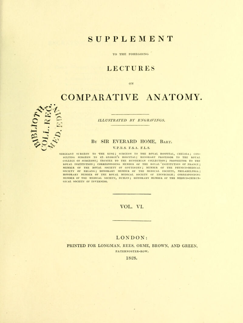 TO THE FOItEGOl N <. LECTURES ON COMPARATIVE ANATOMY. ILLUSTRATED BY EXGRAV1XGS. By SIR EVERARD HOME, Bart. V.P.R.S. F.S.A. F.L.S. SERGEANT SURGEON TO THE KING; SURGEON TO THE ROYAL HOSPITAL, CHELSEA J CON- SULTING SURGEON TO ST. GEORGE'S IIOS1ITAL; HONORARY PROFESSOR TO THE ROYAL COLLEGE OF SURGEONS; TRUSTEE TO THE HUNTERIAN COLLECTION J PROPRIETOR TO THE ROYAL INSTITUTION; CORRESPONDING MEMBER OF THE ROYAL INSTITUTION OF FRANCE; MEMBER OF THE ROYAL SOCIETY OF GOTTINGEN ; MEMBER OF THE PHYS1C0-MEDICAL SOCIETY OF ERLANG ; HONORARY MEMBER OF THE MEDICAL SOCIETY, PHILADELPHIA; HONORARY MEMBER OF THE ROYAL MEDICAL SOCIETY OF EDINBURGH; CORRESPONDING MEMBER OF THE MEDICAL SOCIETY, DUBLIN; HONORARY MEMBER OF THE MEDICO-CHIRLR- GICAL SOCIETY OF INVERNESS. c x 1r O VOL. VI. LONDON: PRINTED FOR LONGMAN, REES, ORME, BROWN, AND GREEN, PATERXOSTER-ROW. 1828.