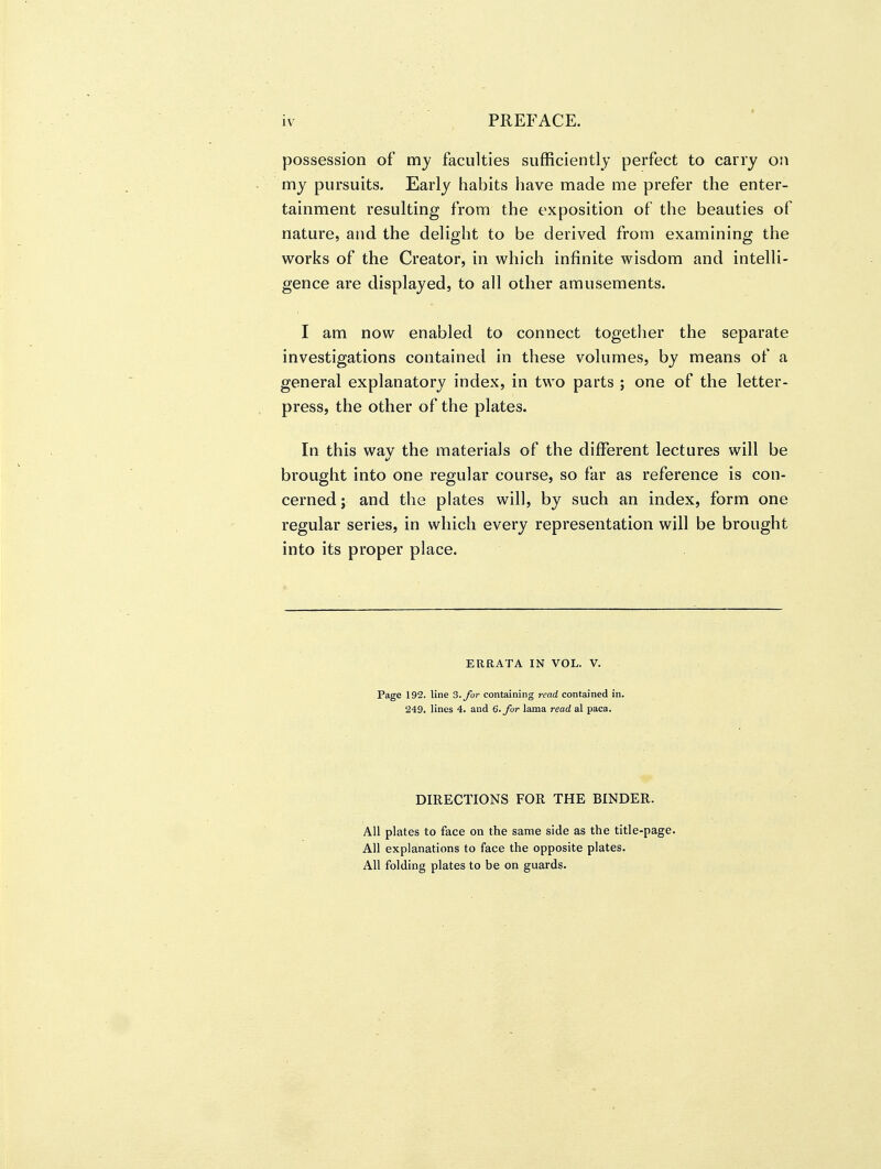 possession of my faculties sufficiently perfect to carry on my pursuits. Early habits have made me prefer the enter- tainment resulting from the exposition of the beauties of nature, and the delight to be derived from examining the works of the Creator, in which infinite wisdom and intelli- gence are displayed, to all other amusements. I am now enabled to connect together the separate investigations contained in these volumes, by means of a general explanatory index, in two parts ; one of the letter- press, the other of the plates. In this wav the materials of the different lectures will be brought into one regular course, so far as reference is con- cerned; and the plates will, by such an index, form one regular series, in which every representation will be brought into its proper place. ERRATA IN VOL. V. Page 192. line 3. for containing read contained in. 249. lines 4. and 6. for lama read al paca. DIRECTIONS FOR THE BINDER. All plates to face on the same side as the title-page. All explanations to face the opposite plates. All folding plates to be on guards.