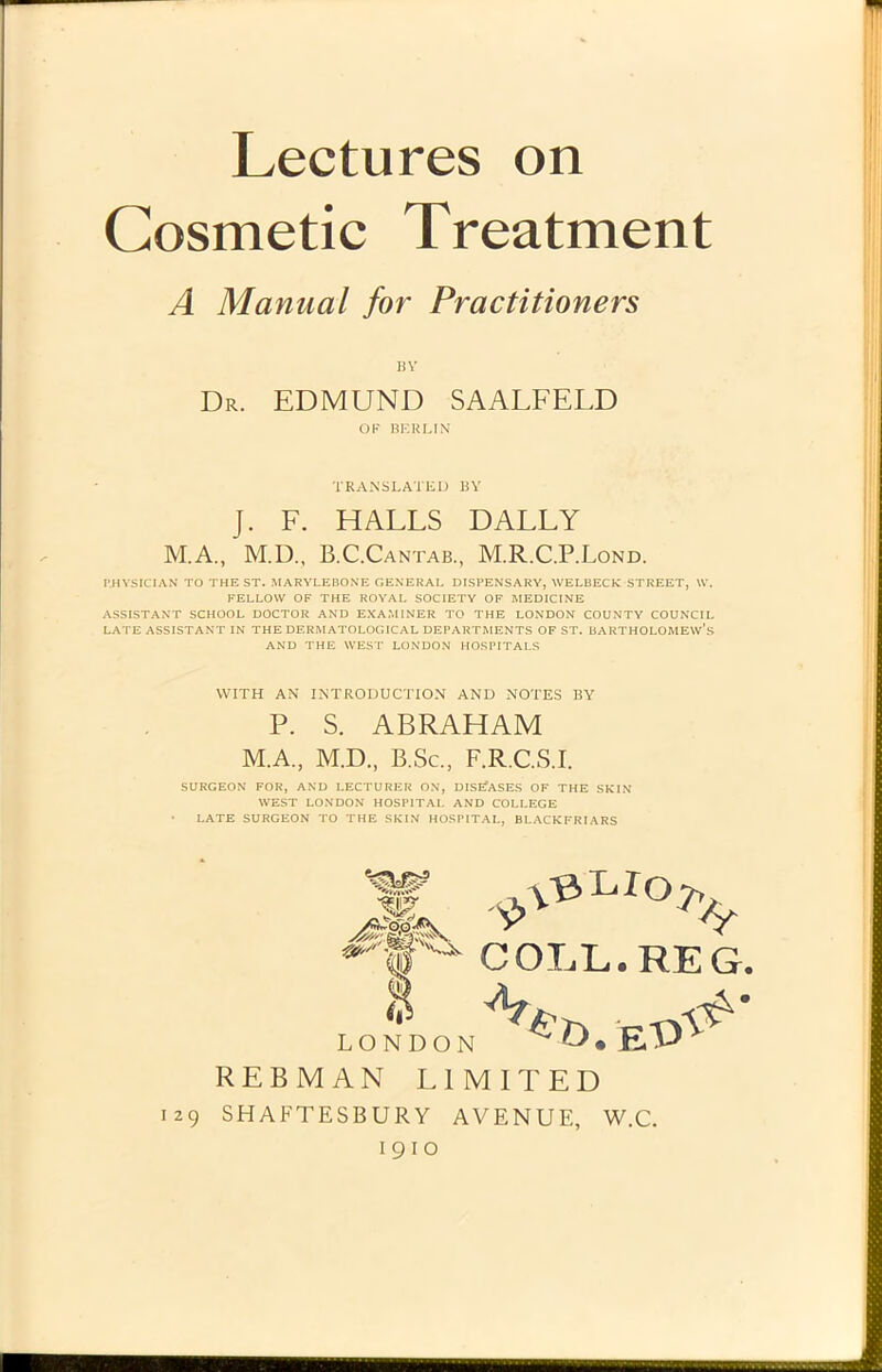 Cosmetic Treatment A Manual for Practitioners BY Dr. edmund saalfeld OF BERLIN TRANSLATE!) BY J. F. HALLS DALLY M.A., M.D., B.C.Cantab., M.R.C.P.Lond. I’.HYSICIAN TO THE ST. MARYLEBONE GENERAL DISPENSARY, WELBECK STREET, W. FELLOVV OF THE ROYAL SOCIETY OF MEDICINE ASSISTANT SCHOOL DOCTOR AND EXAMINER TO THE LONDON COUNTY COUNCIL LATE ASSISTANT IN THE DF.RM ATOLOGICAL DEPARTMENTS OF ST. BARTHOLOME\v’s AND THE WEST LONDON HOSPITALS YVITH AN INTRODUCTION AND NOTES BY P. S. ABRAHAM M.A., M.D., B.Sc., F.R.C.S.I. SURGEON FOR, AND LECTURER ON, DISEfASES OF THE SKIN WEST LONDON HOSPITAL AND COLLEGE LATE SURGEON TO THE SKIN HOSPITAL, BLACKFRIARS COLL.REG. REBMAN LIMITED 129 SHAFTESBURY AVENUE, W.C. 1910 \13> L.Io^> is LONDON