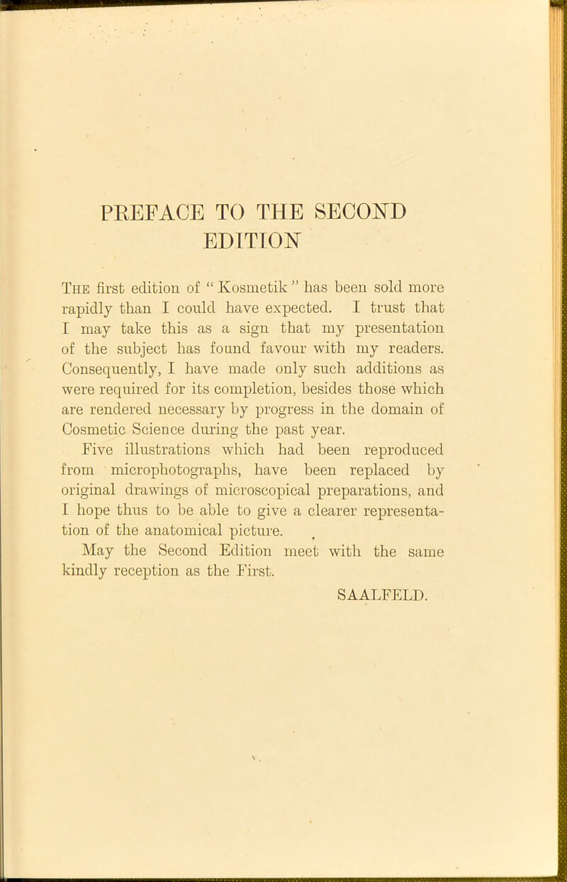 EDITION The first edition of “ Kosmetilc ” has been sold more rapidly than I could have expected. I trust that I may take this as a sign that my presentation of the subject has found favour with my readers. Consequently, I have made only such additions as were required for its completion, besides those which are rendered necessary by progress in the domain of Cosmetic Science during the past year. Five illustrations which had been reproduced from microphotographs, have been replaced by original drawings of microscopical preparations, and I hope thus to be able to give a clearer representa- tion of the anatomical picture. May the Second Edition meet with the same kindly reception as the First. SAALFELD.