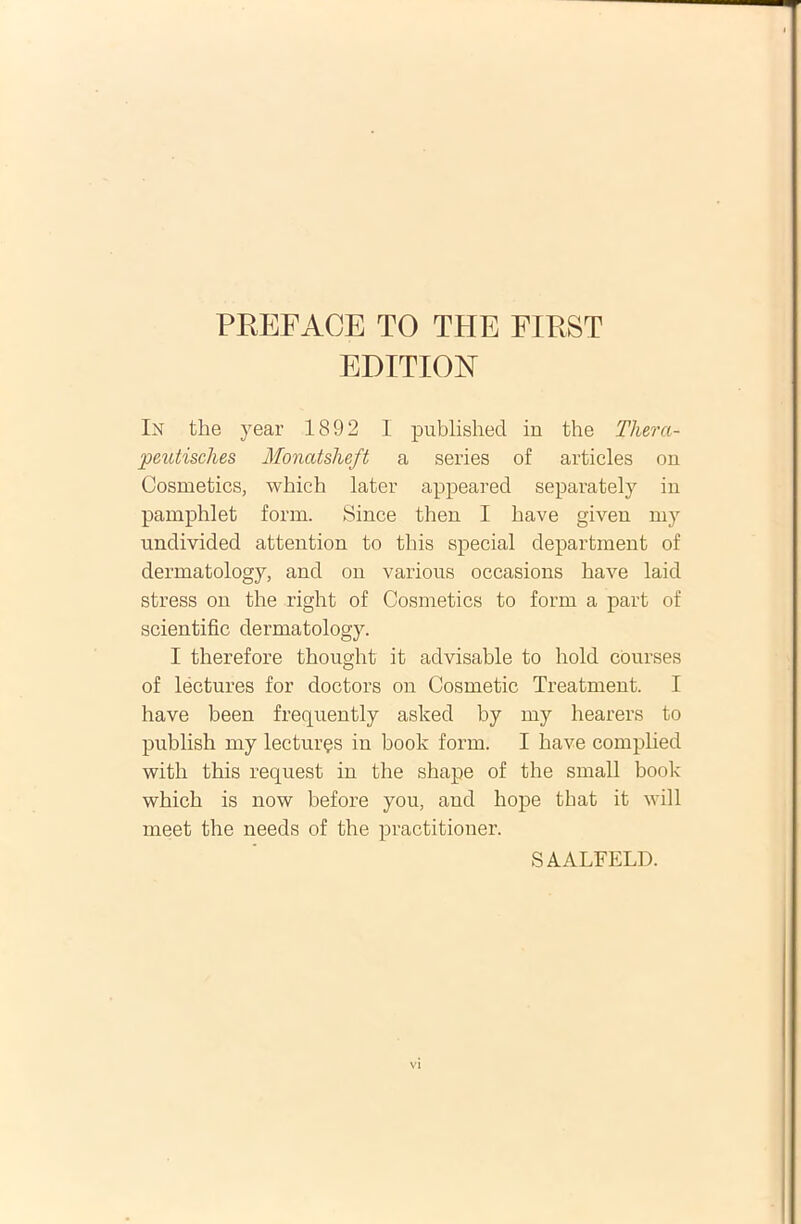 PREFAOE TO THE FIRST EDITION In the year 1892 I published in the Thera- peutisches Monatsheft a series of articles on Cosmetics, wbich later appeared separately in pamphlet forni. Since then I have giveu my undivided attention to this special department of dermatology, and on various occasions have laid stress on the right of Cosmetics to forni a part of scientific dermatology. I therefore thought it advisable to hold courses of lectures for doctors on Cosmetic Treatment. I have been frequently asked by my hearers to publish my lecturas in book forni. I have complied with this request in the shape of the small book which is now before you, and liope that it will meet the needs of the practitioner. SAALFELD.