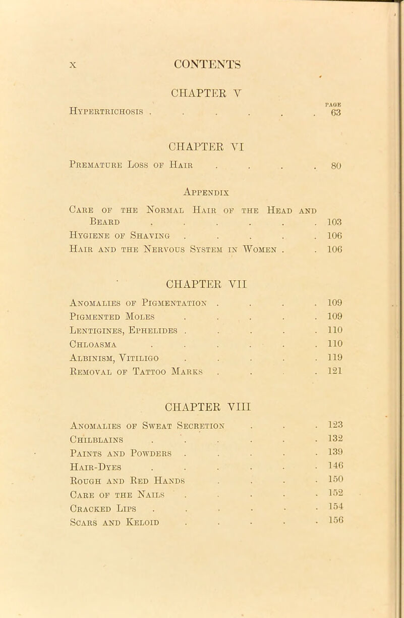 CHAPTER Y PAGE Hypertrichosis . . . . . .63 CHAPTER VI Premature Loss oe Hair . . . .80 Appendix Care of the Normal Hair of the Head and Beard ...... 103 Hygiene of Shaving ..... 106 Hair and the Nervous System in Women . . 106 CHAPTER VII Anomalies of Pigmentation .... 109 Pigmented Moles ..... 109 Lentigines, Ephelides . . . . .110 Chloasma . . . . . .110 Albinism, Vitiligo . . . . .119 Removal of Tattoo Marks ... 121 CHAPTER VIII Anomalies of Sweat Secretion . . . 123 Chilblains . . . . • 132 Paints and Powders ..... 139 Hair-Dyes . . . . • .146 Rough and Red Hands .... 150 Care of the Nails ..... 152 Cracked Lips . . • • • .154 SCARS AND KeLOID ..... 156