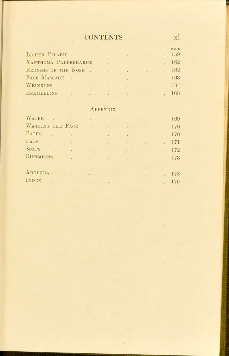 1'AOB Lichen Pilaris ...... 159 Xanthoma Palpebrarum . . .162 Redness op the Nose ..... 162 Face Massage . . . . .163 Wrinkles ...... 164 Enamelling . . . . . .168 Appendix Water . . . . . . .169 Washing the Face . . . . .170 Baths ....... 170 Fats ....... 171 Soaps . . . . . . 172 OlNTMENTS . . . . . .173 Addenda ....... 178 Index ...... 179