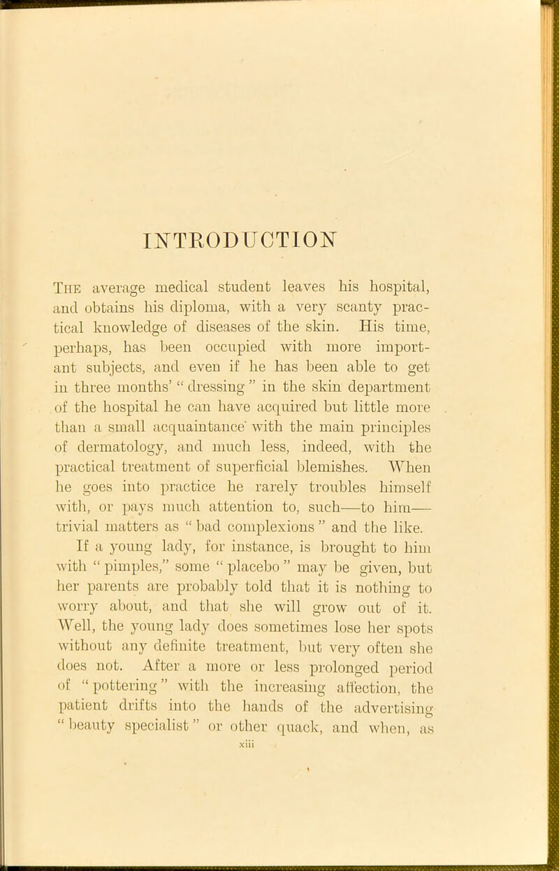 WTRODUCTION The average medical student leaves his hospital, and obtains his diploma, with a very scanty prac- tical knowledge of diseases of the skin. His time, perhaps, has been occupied with more import- ant subjects, and even if he has been able to get in three months’ “ dressing ” in the skin department of the hospital he can have acquired but little more than a small acquaintance' with the main principies of dermatology, and much less, indeed, with the practical treatment of superficial hlemishes. When he goes into practice he rarely troubles himself with, or pays much attention to, such—to him— trivial matters as “ bad complexions ” and the like. If a young lady, for instance, is hrought to him with “ pimples,” soine “ placebo ” may be given, but lier parents are probably told that it is nothing to worry about, aud that she will grow out of it. Well, the young lady does sometimes lose her spots without any definite treatment, but very often she does not. After a more or less prolonged period of “ pottering ” with the increasing alfection, the patient drifts into the hands of the advertising “ beauty specialist ” or other quack, and when, as