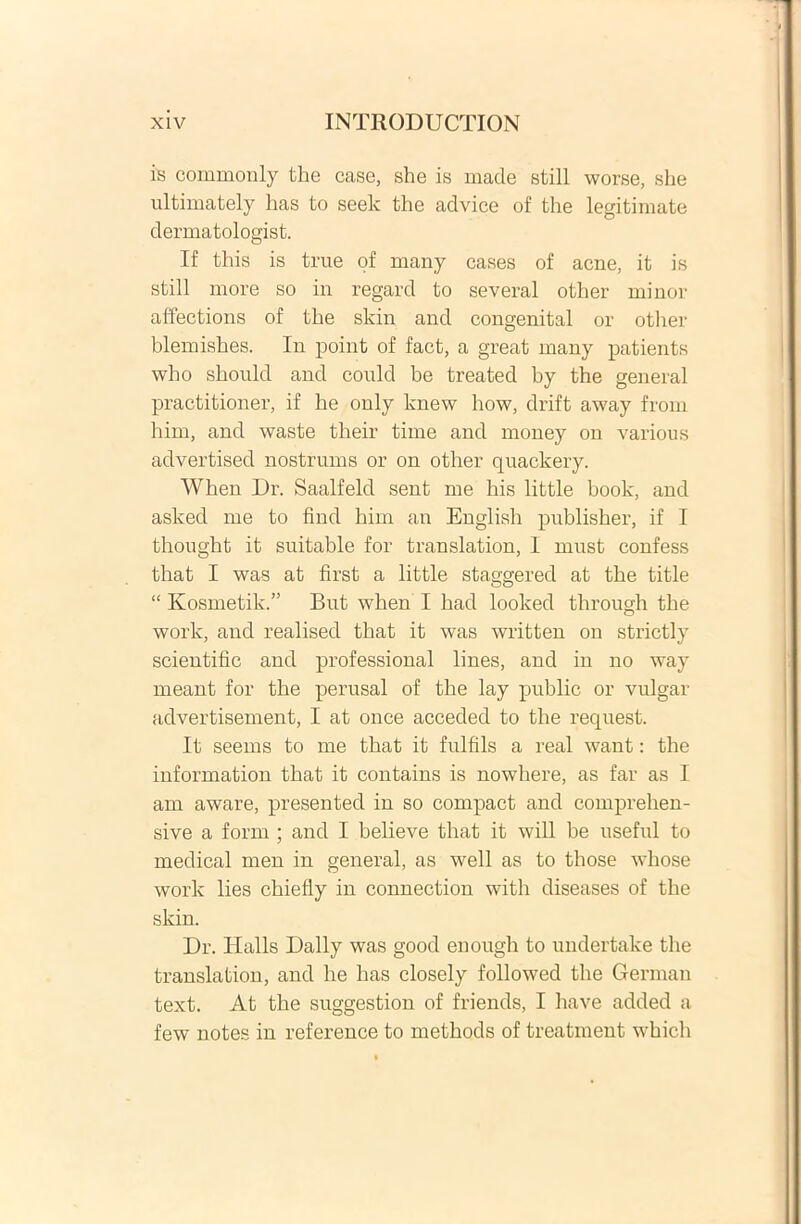 is commonly the case, she is made stili worse, she ultimately has to seek tlie advice of the legitimate dermatologist. If this is true of many cases of acne, it is stili more so in regard to several other minor affections of the skin and congenital or other blemishes. In point of fact, a great many patients who should and could be treated by the general practitioner, if he only knew how, drift away from him, and waste their time and money on various advertised nostrums or on other quackery. When Dr. Saalfeld sent me his little boolc, and asked me to find him an English puhlisher, if I thought it suitable for translation, 1 must confess that I was at first a little staggered at the title “ Ivosmetik.” But when I had looked through the worlc, and realised that it was written on strictly scientific and professional lines, and in no way meant for the perusal of the lay public or vulgar advertisement, I at once acceded to the request. It seems to me that it fulfils a real want: the information that it contains is nowhere, as far as I am aware, presented in so compact and comprehen- sive a form ; and I believe that it will be useful to medical men in general, as well as to tliose whose work lies chiefly in connection witli diseases of the skin. Dr. Iialls Daily was good enough to undertake the translation, and he has closely followed the Gerrnan text. At the suggestion of friends, I have added a few notes in reference to methods of treatment which