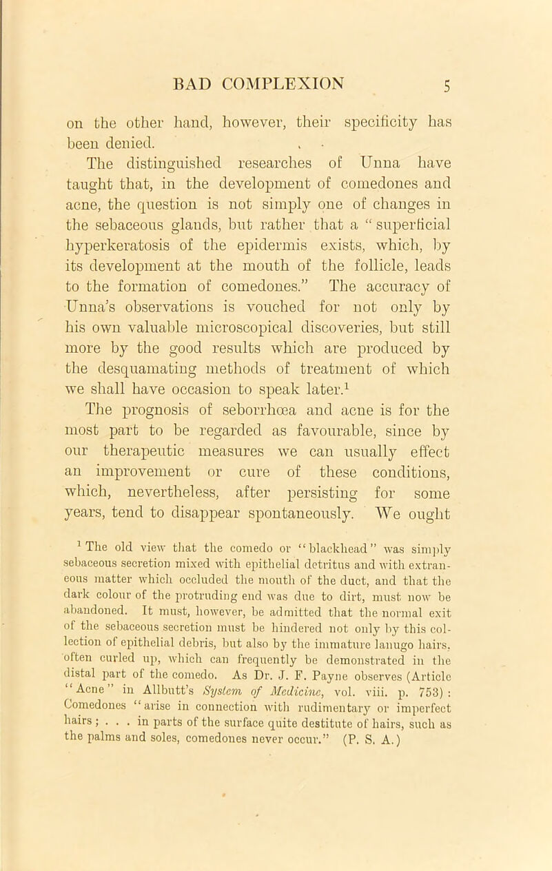 on the other hand, however, their specificity has been deniecl. The distinguished researches of Unna have taught that, in the development of comedones and acne, the question is not simply one of changes in the sebaceous glands, but rather that a “ superficial hyperkeratosis of the epidermis exists, which, by its development at the inouth of the follicle, leads to the formation of comedones.” The accuracy of Unna’s observations is vouched for not only by his own valuable microscopical discoveries, but stili more by the good results which are produced by the desquamating methods of treatment of which we shall have occasion to speak later.1 Tiie prognosis of seborrhoea and acne is for the most part to be regarded as favourable, since by our therapeutic measures we can usually effect an improvement or cure of these couditions, which, nevertheless, after persisting for some years, tend to disappear spontaneously. We ought 1 The old view that the comedo or “blackhead” was simply sebaceous secretion mixed with epitlielial detritus aud with extran- eous matter which occluded the mouth ot' the duct, and that the dark colour of the protruding end was due to dirt, rnust now be abandoned. It must, however, be admitted tliat the normal exit of the sebaceous secretion must be hindered not only by this col- lection of epitlielial debris, but also by the immature lanugo hairs. 'often curled up, which can frequently be demonstrated in the distal part of the comedo. As Dr. J. F. Payne observes (Articlc 1 Acne in Allbutfs System of Medicine, vol. viii. p. 753) : Comedones “ arise in connection with rudimentary or imperfect hairs ; ... in parts of the surface quite destitute of hairs, such as the palms and soles, comedones never occur.” (P. S. A.)
