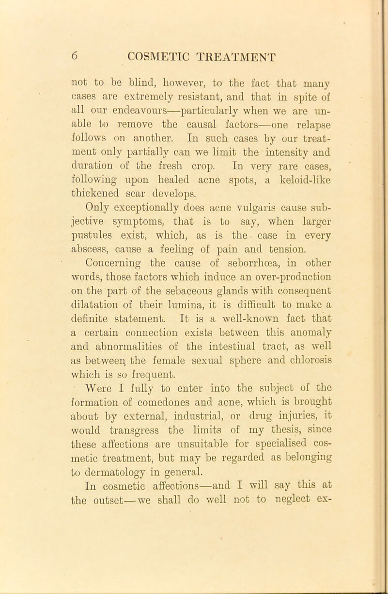 not to be blincl, however, to the fact that many cases are extremely resistant, and that in spite of ali our endeavours—particularly when we are un- able to remove the causal factors—one relapse follows on another. In such cases by our treat- ment only partially can we limit the intensity and duration of the fresh crop. In very rare cases, following upon bealed acne spots, a keloid-like thickened scar develops. Only exceptionally does acne vulgaris cause sub- jective symptoms, that is to say, when larger pustules exist, which, as is the case in every abscess, cause a feeling of pain and tension. Concerning the cause of seborrhoea, in other words, those factors which induce an over-production on the part of the sebaceous glands with consequent dilatation of their lumina, it is difficult to make a definite statement. It is a well-known fact that a certain connection exists between this anomaly and abnormalities of the intestiual tract, as well as betweep the female sexual sphere and chlorosis which is so frequent. Were I fully to enter into the subject of the formation of comedones and acne, which is brought about by external, industrial, or drug injuries, it would transgress the limits of my thesis, since these affections are unsuitable for specialised cos- metic treatment, but may be regarded as belongiug to dermatology in general. In cosmetic affections—and I will say this at the outset—we shall do well not to neglect ex-