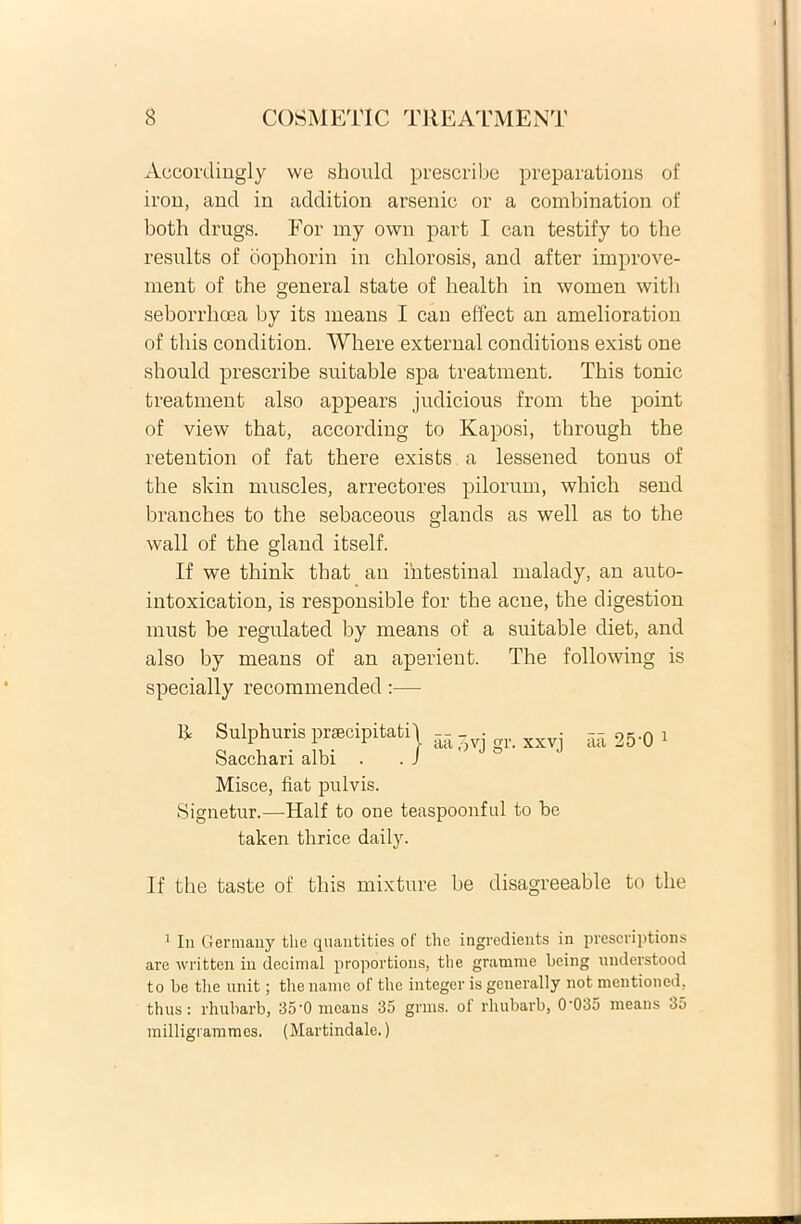 Accordingly we shoulcl prescribe preparations of iron, and in addition arsenic or a combination of both drugs. For my own part I can testify to the results of bophorin in chlorosis, and after improve- ment of the general state of health in women with seborrhoea by its means I can effect an amelioration of fcliis condition. Where external conditions exist one should prescribe suitable spa treatment. This tonic treatment also appears judicious from the point of view that, according to Kaposi, through the retention of fat there exists a lessened tonus of the slvin muscles, arrectores pilorum, which send branches to the sebaceous glands as well as to the wall of the gland itself. If we think that an ihtestinal malady, an auto- intoxication, is responsible for the acue, the digestion must be regulated by means of a suitable diet, and also by means of an aperient. The following is specially recommended:— li Sulphuris prsecipitati\ -- Sacchari albi . . J aa ,-,vj gr. xxvj Misce, liat pulvis. Signetur.—Half to one teaspoonful to be taken thrice daily. aa 25'0 1 If the taste of this mixture be disagreeable to the 1 In Germany the quantities of the ingredients in prescriptions are written in decimal proportions, the gramme being understood to be the unit; the namc of the integer is generally not mentioned, thus : rhubarb, 35'0 means 35 grms. ot rhubarb, 0'035 means 35 milligrammes. (Martindale.)