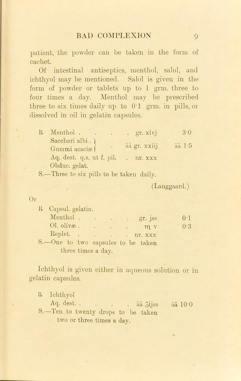 patient, the powcler eau be taken in the forni of cachet. Of iutestinal antiseptics, menthol, salol, and ichthyol may be mentioned. Salol is given in the forni of powder or tablets up to 1 grm. three to four times a day. Menthol may be prescribed three to six times daily up to 0'1 grm. in pilis, or dissolved in oil in gelatin capsules. It Menthol .... gr. xlvj 3’0 Sacchari albi. 1 r, • • - . aa gr. xxiii aa 1'5 (jummi acaciae | ° J Aq. dest. q.s. ut f. pii. . nr. xxx Obduc, gelat. S.—Three to six pilis to be taken daily. (Langgaard.) Or R Capsul. gelatin. Menthol .... gr. jss OT 01. olivae. . . . rq v 0‘3 Replet. .... nr. xxx S.—One to two capsules to be taken three times a day. Ichthyol is given eitlier in aqueous solution or in gelatin capsules. It Ichthyol Aq. dest. .... aa qijss iia 10'0 S.—Ten to twenty drops to be taken two or three times a day.