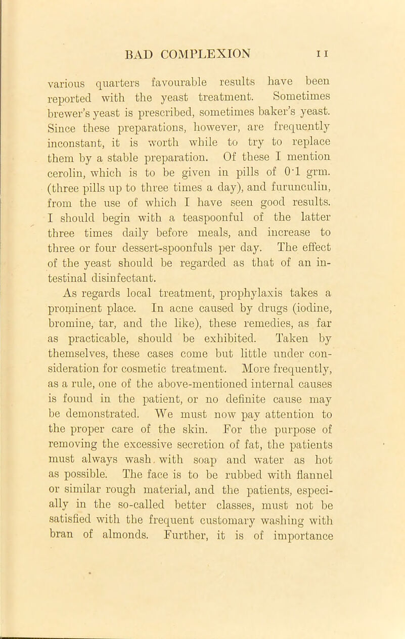 various quarters favourable results have been reported with the yeast treatment. Sometimes brewer’s yeast is prescribed, sometimes baker’s yeast. Since these preparations, however, are frequently inconstant, it is worth while to try to replace them by a stable preparation. Of these I mention cerolin, which is to be given in pilis of 0’1 grm. (three pilis np to three times a day), and furunculin, from the use of which I have seen good results. I should begin with a teaspoonful of the latter three times daily before meals, and iucrease to three or four dessert-spooufuls per day. The effect of the yeast should be regarded as that of au in- testinal disinfectant. As regards local treatment, prophylaxis takes a prominent place. In acne caused by drugs (iodine, bromine, tar, and the like), these remedies, as far as practicable, should be exhibited. Taken by themselves, these cases come but little under con- sideration for cosmetic treatment. More frequently, as a rule, one of the above-mentioned internal causes is found in the patient, or no definite cause may be demonstrated. We must now pay attention to the proper care of the skin. For the purpose of removing the excessive secretion of fat, the patients must always wash with soap and water as hot as possible. The face is to be rubbed with flannel or similar rough material, and the patients, especi- ally in the so-called better classes, must not be satisfied with the frequent customary washing with bran of almonds. Further, it is of importance
