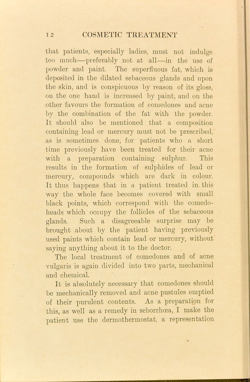 that patients, especially ladies, must not indulge too much—preferably not at ali—in the use of powder and paint. The superfluous fat, which is deposited in the dilated sebaceous glands and upon the skin, and is conspicuous by reason of its gloss, on the one hand is increased by paint, and ou the other favours the formation of comedones and acne by the combination of the fat with the powder. It should also be mentioned that a composition containing lead or mercury must not be prescribed, as is sometimes done, for patients who a short time previously have been treated for their acne with a preparation containing sulphur. This results in the formation of sulphides of lead or mercury, compounds which are dark in colour. It thus happens that in a patient treated in this way the whole face becomes covered with small black points, which correspond with the comedo- heads which occupy the follicles of the sebaceous glands. Such a disagreeable surprise may be brought about by the patient having previously used paints which contain lead or mercury, without saying anything about it to the doctor. The local treatment of comedones and of acne vulgaris is again divided into two parts, mechanical and Chemical. It is absolutely necessary that comedones should be mechanically removed and acne pustules emptied of their purulent contents. As a pi’epai'ation for this, as well as a remedy in seborrhoea, I make the patient use the dermothermostat, a representation