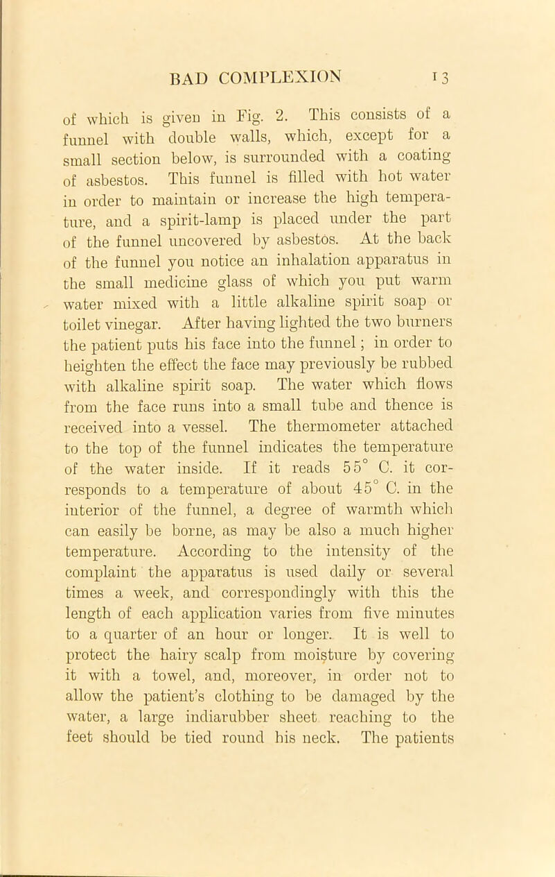 of which is given in Eig. 2. This consists of a funnel with donble walls, which, except for a small section below, is surroundecl with a coating of asbestos. This funnel is filled with hot water in order to maintain or increase the high tempera- ture, and a spirit-lamp is placed under the part of the funnel uncovered by asbestos. At the back of the funnel you notice an inhalation apparatus in the small medicine glass of which you put warm water mixed with a little alkaline spirit soap or toilet vinegar. After having lighted the two burners the patient puts his face into the funnel; in order to lieighten the effect the face may previously be rubbed with alkaline spirit soap. The water which flows from the face runs into a small tube and thence is received into a vessel. The thermometer attached to the top of the funnel indicates the temperature of the water inside. If it reads 55° C. it cor- responds to a temperature of about 45° C. in the interior of the funnel, a degree of warmth which can easily be borne, as may be also a much higher temperature. According to the intensity of the complaint the apparatus is used daily or several times a week, and correspondingly with this the length of each application varies from five minutes to a quarter of an hour or longer. It is well to protect the hairy scalp from moisture by covering it with a towel, and, moreover, in order not to allow the patienfs clothing to be damaged by the water, a large indiarubber sheet reaching to the feet should be tied round his neck. The patients